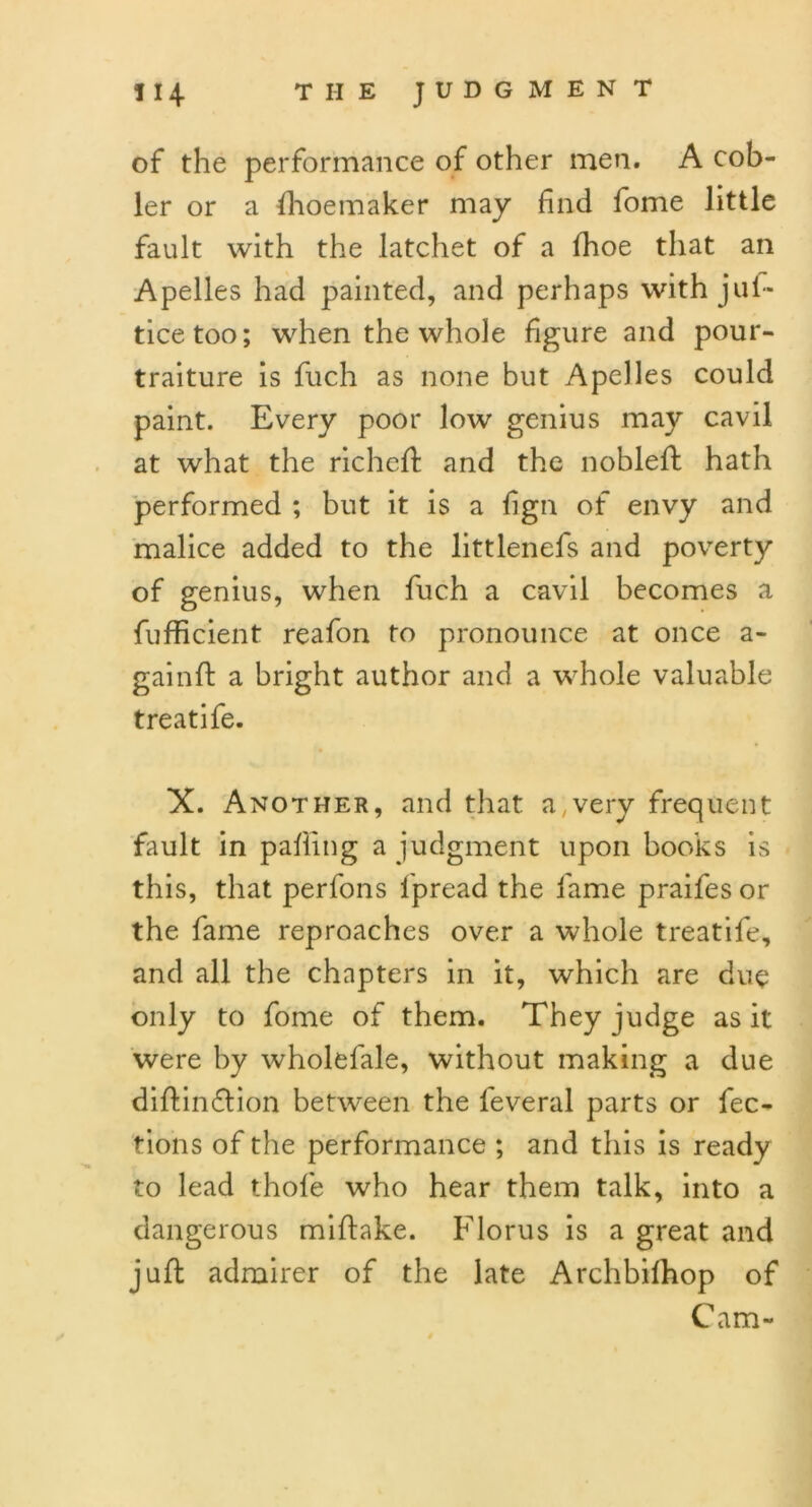 of the performance of other men. A cob- ler or a fhoemaker may find fome little fault with the latchet of a lhoe that an Apelles had painted, and perhaps with juf- ticetoo; when the whole figure and pour- traiture is fuch as none but Apelles could paint. Every poor low genius may cavil at what the richeft and the nobleft hath performed ; but it is a fign of envy and malice added to the littlenefs and poverty of genius, when fuch a cavil becomes a fufficient reafon to pronounce at once a- gainft a bright author and a whole valuable treatife. X. Another, and that a,very frequent fault in pafiing a judgment upon books is this, that perfons lpread the fame praifes or the fame reproaches over a whole treatife, and all the chapters in it, which are due only to fome of them. They judge as it were by wholefale, without making a due diftin&ion between the leveral parts or fec- tions of the performance ; and this is ready to lead thofe who hear them talk, into a dangerous miflake. Florus is a great and juft admirer of the late Archbilhop of Cam-
