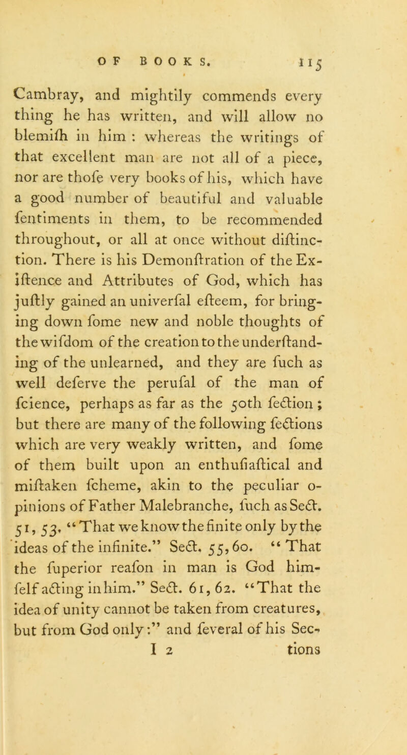 » Cambray, and mightily commends every thing he has written, and will allow no blemifh in him : whereas the writings of that excellent man are not all of a piece, nor are thole very books of his, which have a good number of beautiful and valuable fentiments in them, to be recommended throughout, or all at once without diftinc- tion. There is his Demonftration of the Ex- iftence and Attributes of God, which has juftly gained an univerfal efteem, for bring- ing down fome new and noble thoughts of thewifdom of the creation to the underftand- ing of the unlearned, and they are fuch as well deferve the perufal of the man of fcience, perhaps as far as the 50th fe<5tion ; but there are many of the following fedtions which are very weakly written, and fome of them built upon an enthufiaftical and miftaken fcheme, akin to the peculiar o- pinions of Father Malebranche, fuch asSefif. 51, 53, “That we know the finite only by the ideas of the infinite.” Se£t, 55,60. “That the fuperior reafon in man is God him- felf a£ting inhim.” Se&. 61,62. “That the idea of unity cannot be taken from creatures, but from God only:” and feveral of his Sec- I 2 tions