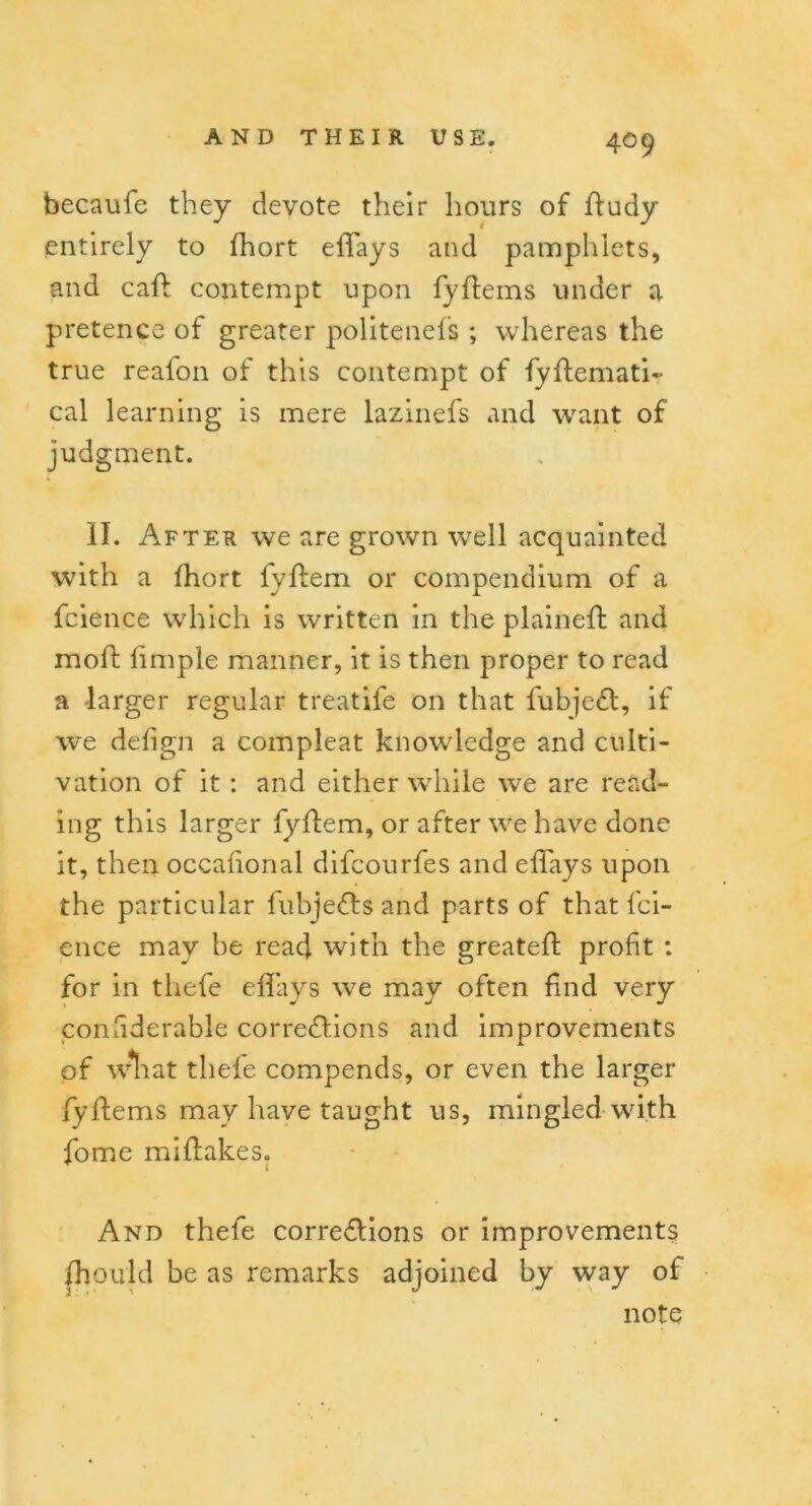 becaufe they devote their hours of ftudy entirely to fhort effays and pamphlets, and caff contempt upon fyftems under a pretence of greater politenefs ; whereas the true reafon of this contempt of fyftemati- cal learning is mere lazinefs and want of judgment. II. After we are grown well acquainted with a fhort fyftem or compendium of a fcience which is written m the plained: and mod: limple manner, it is then proper to read a larger regular treatife on that fubje£t, if we defign a compleat knowledge and culti- vation of it : and either while we are read- ing this larger fyftem, or after we have done it, then occafional difcourfes and effays upon the particular fubje&s and parts of that fci- ence may be read with the greated: profit : for in thefe effays we may often find very considerable corrections and improvements of what thefe compends, or even the larger fyftems may have taught us, mingled with fome miflakes. 1 And thefe corrections or improvements fhould be as remarks adjoined by way of note