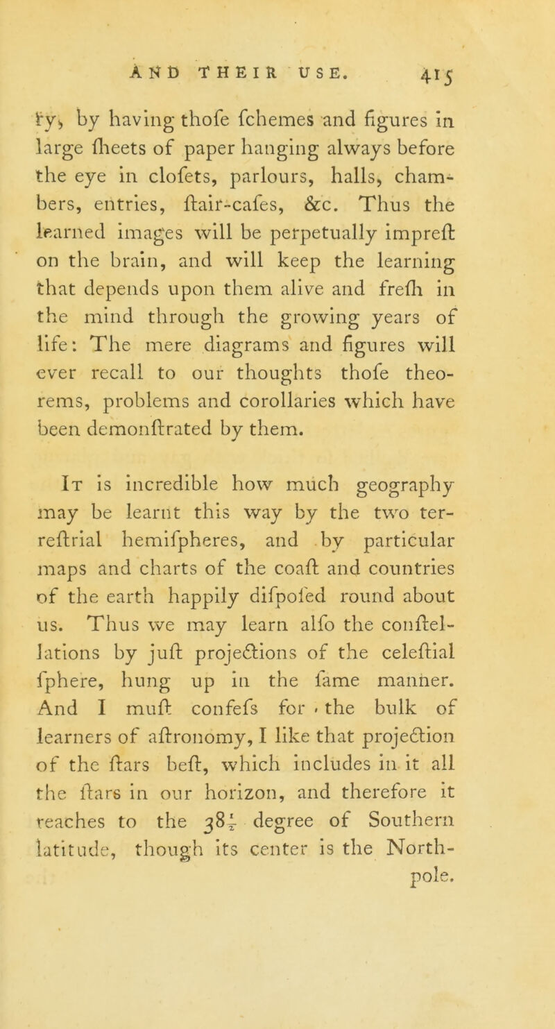 i*y> by having thole fchemes and figures in large fheets of paper hanging always before the eye in clofets, parlours, halls, cham- bers, entries, ftair-cafes, &c. Thus the learned images will be perpetually impreft on the brain, and will keep the learning that depends upon them alive and frefh in the mind through the growing years of life: The mere diagrams and figures will ever recall to our thoughts thofe theo- rems, problems and corollaries which have been demon ft rated by them. It is incredible how much geography may be learnt this way by the two ter- reftrial hemifpheres, and by particular maps and charts of the coaft and countries of the earth happily difpol'ed round about us. Thus we may learn alfo the conftel- Jations by juft projections of the celeftial fphere, hung up in the lame manner. And I muft confefs for * the bulk of learners of aftronomy, I like that projection of the ftars belt, which includes in it all the ftars in our horizon, and therefore it reaches to the 384- degree of Southern latitude, though its center is the North- e.