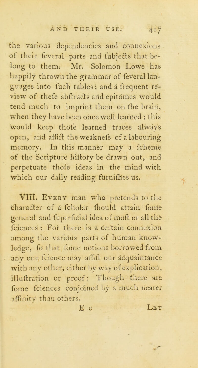 the various dependencies and connexions of their feveral parts and fubjects that be- long to them. Mr. Solomon Lowe has happily thrown the grammar of feveral lan- guages into ftich tables; and a frequent re- view of thefe abftra&s and epitomes would tend much to imprint them on the brain, when they have been once Well learned ; this would keep thofe learned traces always open, and affift the weaknefs of a labouring memory. In this manner may a fcherrie of the Scripture hiftoty be drawn out, and perpetuate thofe ideas in the mind with which our daily reading ftirnifhes us. VIII. Every man who pretends to the character of a fcholar fhould attain fome general and fuperficial idea of moft or all the fciences : For there is a certain connexion among the various parts of human know- ledge, fo that fome notions borrowed from any one fcience may affifl: our acquaintance with any other, either by way of explication, illuflration or proof: Though there are fome fciences conjoined by a much nearer affinity than others. E e Let r