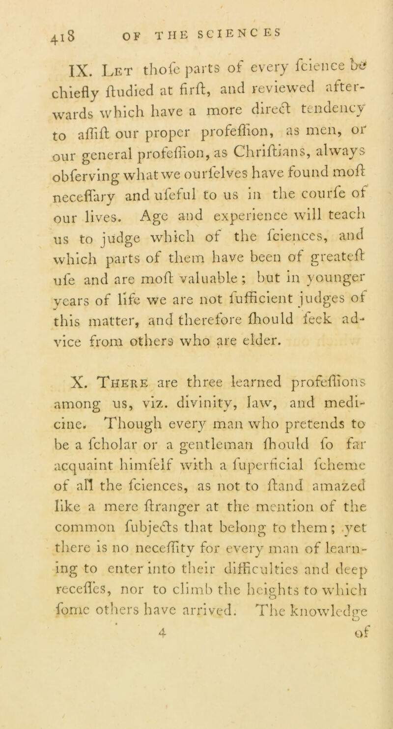 41S IX. Let thofe parts of every fcience be chiefly ftudied at flrft, and reviewed after- wards which have a more direct tendency to aflift our proper profeffion, as men, or our general profeflion, as Chriftians, always obferving what we ourlelves have found moft neceflary and ufeful to us in the courfe of our lives. Age and experience will teach us to judge which of the fciences, and which parts of them have been of greateft ule and are moft valuable; but in younger vears of life we are not fufficient judges of this matter, and therefore fhould feck ad- vice from others who are elder. X. There are three learned profeffions among us, viz. divinity, law, and medi- cine. Though every man who pretends to be a fcholar or a gentleman fhould lo far acquaint himfeif with a luperficial fcheme of all the fciences, as not to ftand amazed like a mere ftranger at the mention of the common fubjefls that belong; to them; .vet there is no neceffitv for every man of learn- ing to enter into their difficulties and deep recedes, nor to climb the heights to which fomc others have arrived. The knowledge J of 4