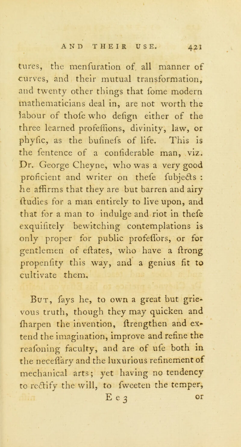 tures, the menfuration of all manner of curves, and their mutual transformation, and twenty other things that fome modern mathematicians deal in, are not worth the labour of thofe who defign either of the three learned profeifions, divinity, law, or phyfic, as the bufmefs of life. This is the fentence of a conlklerable man, viz. Dr. George Cheyne, who was a very good proficient and writer on thefe fubjebls : he affirms that they are but barren and airy ftudies for a man entirely to live upon, and that for a man to indulge and riot in thefe exquifitely bewitching contemplations is only proper for public profeflors, or for gentlemen of effates, who have a ftrong propenfity this way, and a genius fit to cultivate them. But, fays he, to own a great but grie- vous truth, though they may quicken and fharpen the invention, flrengthen and ex- tend the imagination, improve and refine the reafoning faculty, and are of ufe both in the neceffiary and the luxurious refinement of mechanical arts; yet having no tendency to re&ify the will, to fweeten the temper, E e 3 or