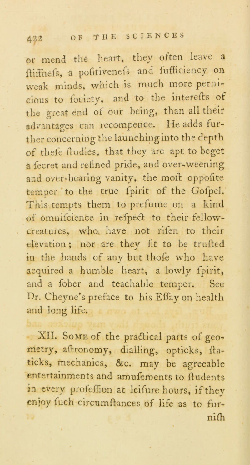 40 o or mend the heart, they often leave a fhfhiefs, a pofitivenefs and fufficiency on weak minds, which is much more perni- cious to fociety, and to the interefts of the great end of our being, than all their advantages can recompence. He adds fur- ther concerning the launching into the depth of thefe ftudies, that they are apt to beget a fecret and refined pride, and over-weening and over-bearing vanity, the moft oppofite temper to the true fpirit of the GofpeJ. This tempts them to prefume on a kind of omniicience in refpedt to their fellow- creatures, who. have not rifen to their elevation; nor are they ft to be trufted in the hands of any but thofe who have acquired a humble heart, a lowly fpirit, and a fober and teachable temper. See Hr. Cheyne’s preface to his Effay on health and long life. XII. Some of the practical parts of geo- metry, affronomy, dialling, opticks, fta- ticks, mechanics, &c. may be agreeable entertainments and amufements to ftudents in every profeff on at leifure hours, if they enjoy fuch circnmfiances of life as to fur- nifh /