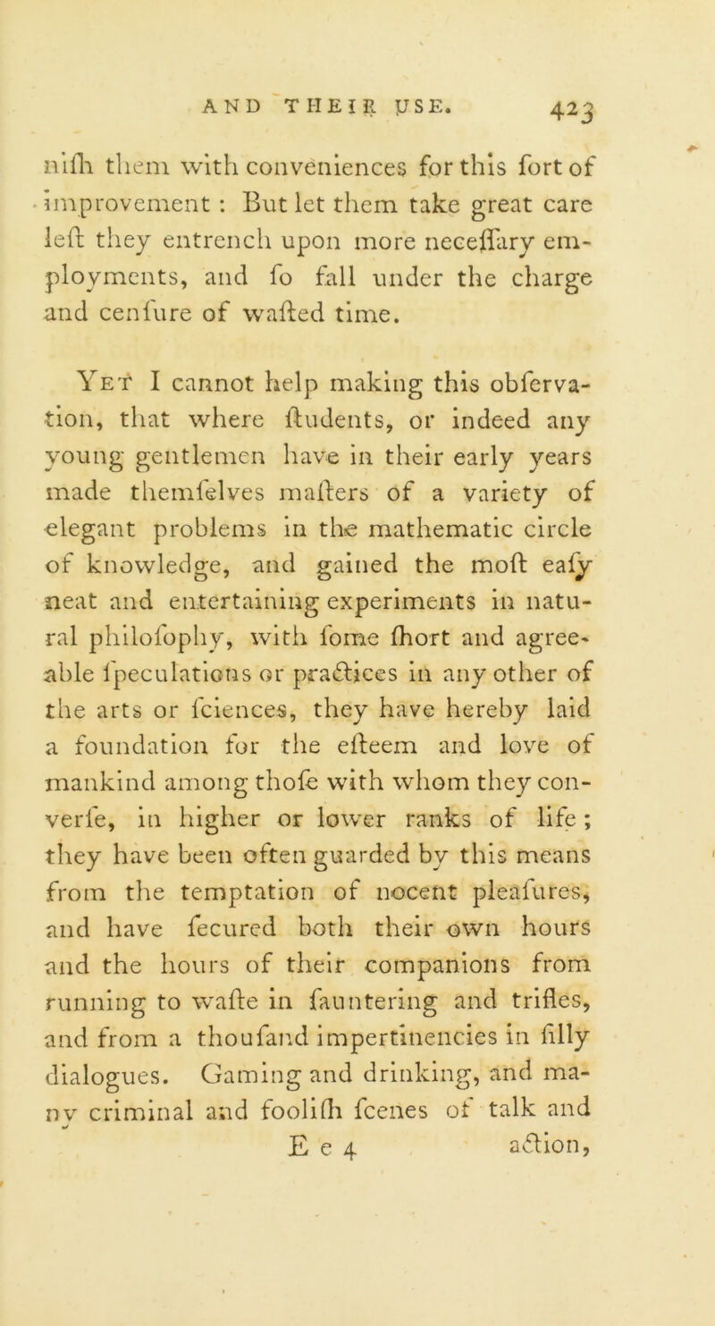 nifli them with conveniences for this fort of improvement : But let them take great care left they entrench upon more neceffary em- ployments, and fo fall under the charge and cenfure of wafted time. Yet I cannot help making this observa- tion, that where ftudents, or indeed any young gentlemen have in their early years made themfelves mafters of a variety of elegant problems in the mathematic circle of knowledge, and gained the moft ealy neat and entertaining experiments in natu- ral philofophy, with fome Ihort and agree- able Speculations or pra&ices in any other of the arts or Sciences, they have hereby laid a foundation for the efteem and love of mankind among thole with whom they con- verfe, in higher or lower ranks of life ; they have been often guarded by this means from the temptation of nocent pleafures, and have Secured both their own hours and the hours of their companions from running to wafte in Sauntering and trifles, and from a thoufand impertinencies in Ally dialogues. Gaming and drinking, and ma- ny criminal and foolifh Scenes ot talk and E e 4 adlion,