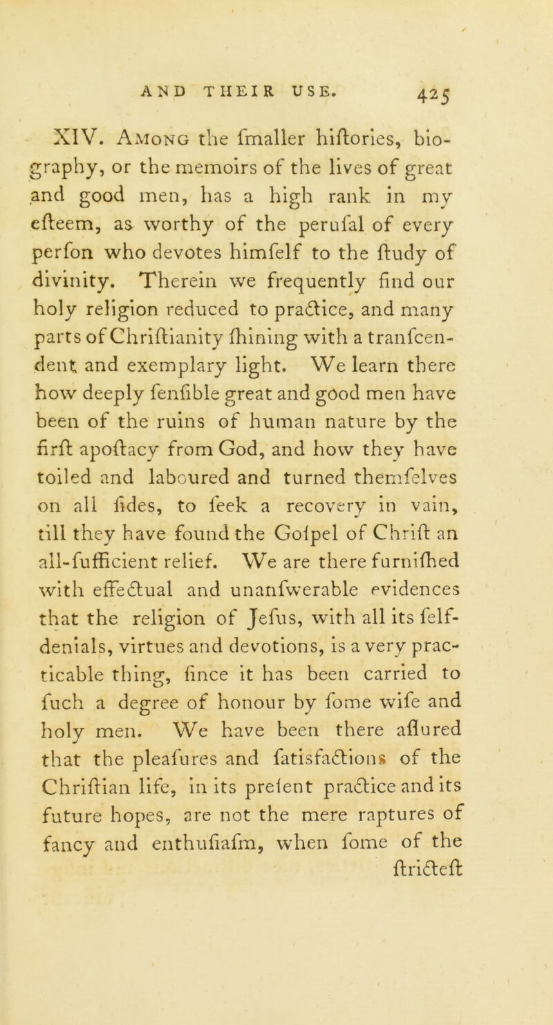 XIV. Among the fmaller hiftories, bio- graphy, or the memoirs of the lives of great and good men, has a high rank in my efteem, as worthy of the perufal of every perfon who devotes himfelf to the ftudy of divinity. Therein we frequently find our holy religion reduced to praftice, and many parts of Chriftianity filming with a tranfcen- dent and exemplary light. We learn there how deeply fenfible great and good men have been of the ruins of human nature by the fir ft apoftacy from God, and how they have toiled and laboured and turned themfelves on all lides, to leek a recovery in vain, till they have found the Golpel of Chrift an all-fufficient relief. We are there furnifhed with effectual and unanfwerable evidences that the religion of Jefus, with all its felf- denials, virtues and devotions, is a very prac- ticable thing, fince it has been carried to fuch a degree of honour by fome wife and holy men. We have been there allured that the pleafures and fatisfaftions of the Chriftian life, in its preient practice and its future hopes, are not the mere raptures of fancy and enthuliafm, when fome of the ft rift eft