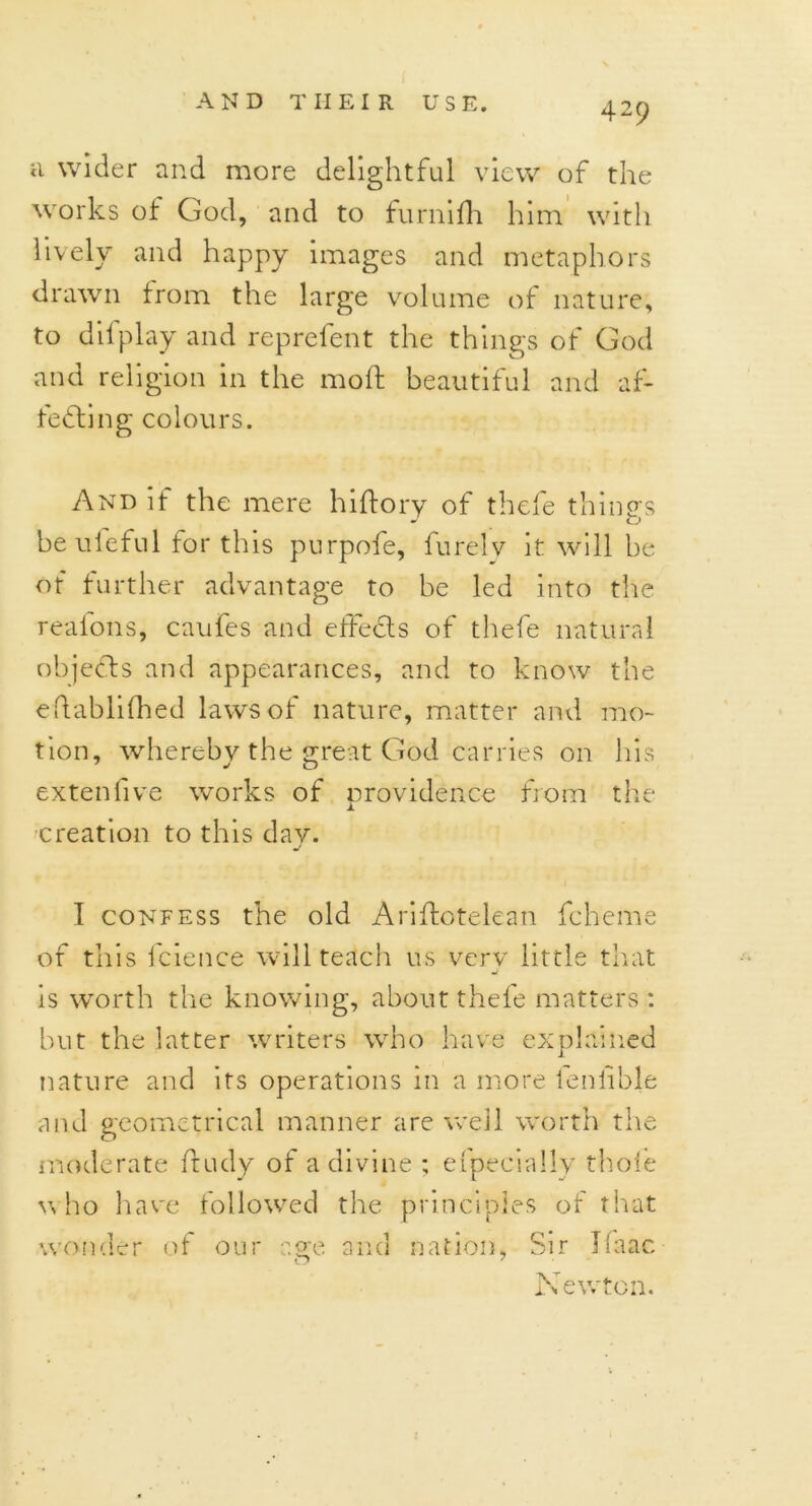 a wider and more delightful view of the works ot God, and to furnifh him with lively and happy images and metaphors drawn from the large volume of nature, to difplay and reprefent the things of God and religion in the moft beautiful and af- fecting colours. And if the mere hiftory of thefe things be uleful for this purpofe, furelv it will be of further advantage to be led into the reafons, caufes and effects of thefe natural objeCts and appearances, and to know the eftablifhed laws of nature, matter and mo- tion, whereby the great God carries on his extenlive works of providence from the creation to this day. I confess the old Ariftotelean fcheme of this fcience will teach us very little that is worth the knowing, about thefe matters : but the latter writers who have explained nature and its operations in a more leniible and geometrical manner are well worth the moderate ftudy of a divine ; efpecially thole who have followed the principles of that wonder of our age and nation, Sir Ifaac Newton.