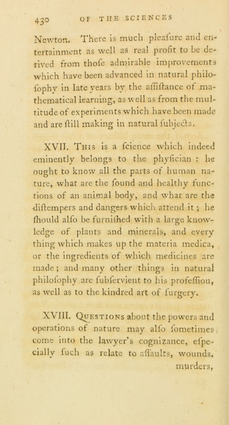 Newton. T here is much plealure unci ori** tertainment as well as real profit to be de- rived from thole admirable improvements which have been advanced in natural philo- lophy in late vears by the affiflance of ma- thematical learning, as well as from the mul- titude of experiments which have been made and are Hill making in natural fubjeds. XVII. Tins is a fcience which indeed eminently belongs to the phyfician : he ought to know all the parts of human na- ture, what are the found and healthy func- tions of an animal body, and what are the diftempers and dangers which attend it ; he fhould alfo be furnilhed with a large know- ledge of plants and minerals, and every thing which makes up the materia medica, or the ingredients of which medicines are made ; and many other things in natural philofophy are fubfervient to his profeffiou, as well as to the kindred art of furgery. XV III. Questions about the powers and operations of nature may alfo fometimes; come into the lawyer’s cognizance, efpe- cially fuch as relate to a (faults, wounds, murders,