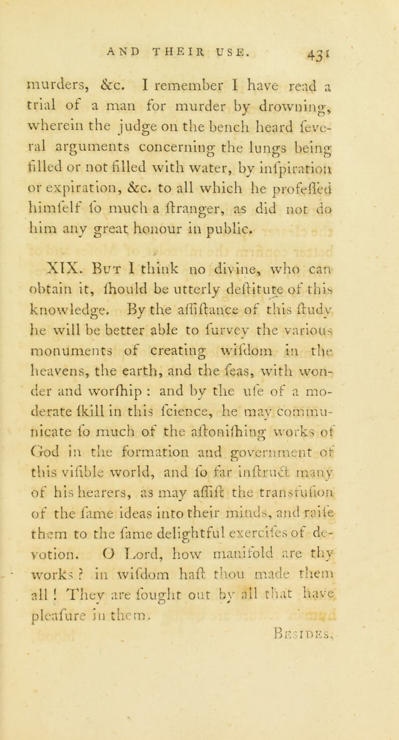 murders, &c. I remember I have read a trial of a man for murder by drowning, wherein the judge on the bench heard feve- ral arguments concerning the lungs being filled or not filed with water, by inl'piratiou or expiration, &c. to all which he pro felled himlelf l'o much a llranger, as did not do him any great honour in public. XIX. But 1 think no divine, who can obtain it, Ihould be utterly dellitute of this knowledge. By the alii fiance of this fludy he will be better able to furvey the various monuments of creating wildom in the heavens, the earth, and the feas, with won- der and worfhip : and by the life of a mo- derate fkill in this fcience, he mav com mu- nicate lo much of the aflonilhin<r works ot God in the formation and government ot this vifble world, and lo tar inllruct many of his hearers, as may affile the transfufion of the fame ideas into their minds, and raile them to the fame delightful exercifesof de- votion. O Lord, how manifold are thy works ? in wifdom haft thou made them all ! They are fought out by all that have pleafure in them. Besides,