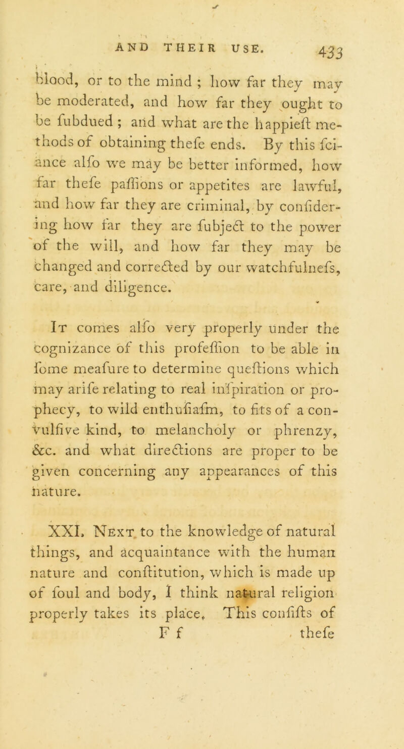 «✓ * • *i i i blood, or to the mind ; how far they may be moderated, and how far they ought to oe fubdued ; and what are the happieft me- thods of obtaining thefe ends. By this fci- ance alio we may be better informed, how far thefe paflions or appetites are lawful, and how far they are criminal, by confider- ing how far they are fubjeCt to the power of the will, and how far they may be changed and corrected by our watchfulnefs, care, and diligence. It comes alfo very properly under the Cognizance of this profeflion to be able in fome meafure to determine queftions which may arife relating to real in’fpiration or pro- phecy, to wild enthufiafm, to fits of a con- Vulfive kind, to melancholy or phrenzy, &c. and what directions are proper to be given concerning any appearances of this nature. XXL Next to the knowledge of natural things, and acquaintance with the human nature and confhtution, which is made up of foul and body, 1 think natural religion properly takes its place. This confifts of F f ' . thefe