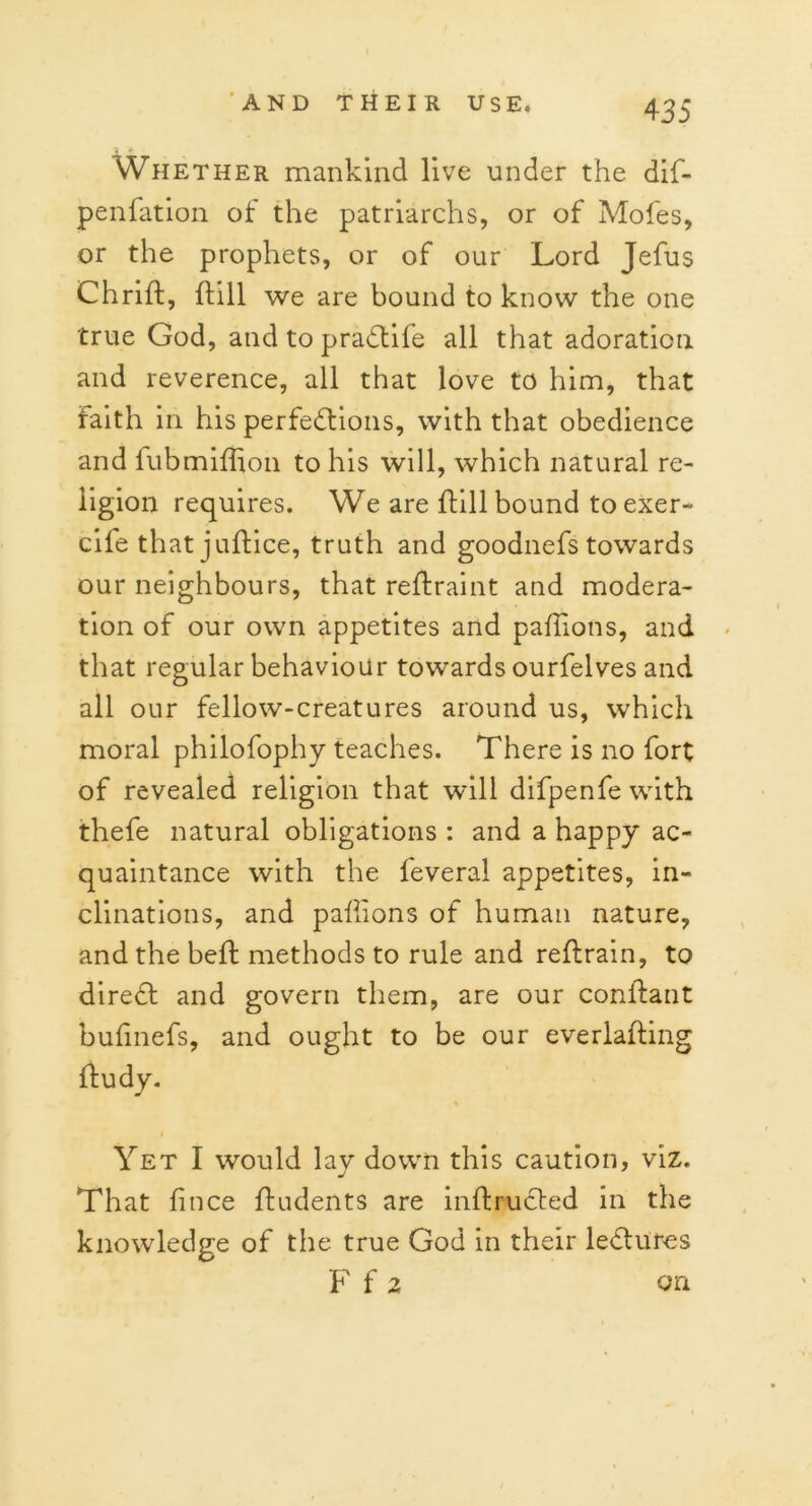 Whether mankind live under the dif- penfation of the patriarchs, or of Moles, or the prophets, or of our Lord Jefus Chrift, mn we are bound to know the one true God, and to pradtife all that adoration and reverence, all that love to him, that faith in his perfections, with that obedience and fubmiffion to his will, which natural re- ligion requires. We are Hill bound toexer- cile that jultice, truth and goodnefs towards our neighbours, that reftraint and modera- tion of our own appetites and pallions, and that regular behaviour towards ourfelves and all our fellow-creatures around us, which moral philofophy teaches. There is no fort of revealed religion that will difpenfe with thefe natural obligations : and a happy ac- quaintance with the feveral appetites, in- clinations, and pallions of human nature, and the beft methods to rule and reftrain, to diredt and govern them, are our conftant bulinefs, and ought to be our everlafting Hudy. Yet I would lay down this caution, viz. That lince fludents are inftrudted in the knowledge of the true God in their ledluros F f 2 on
