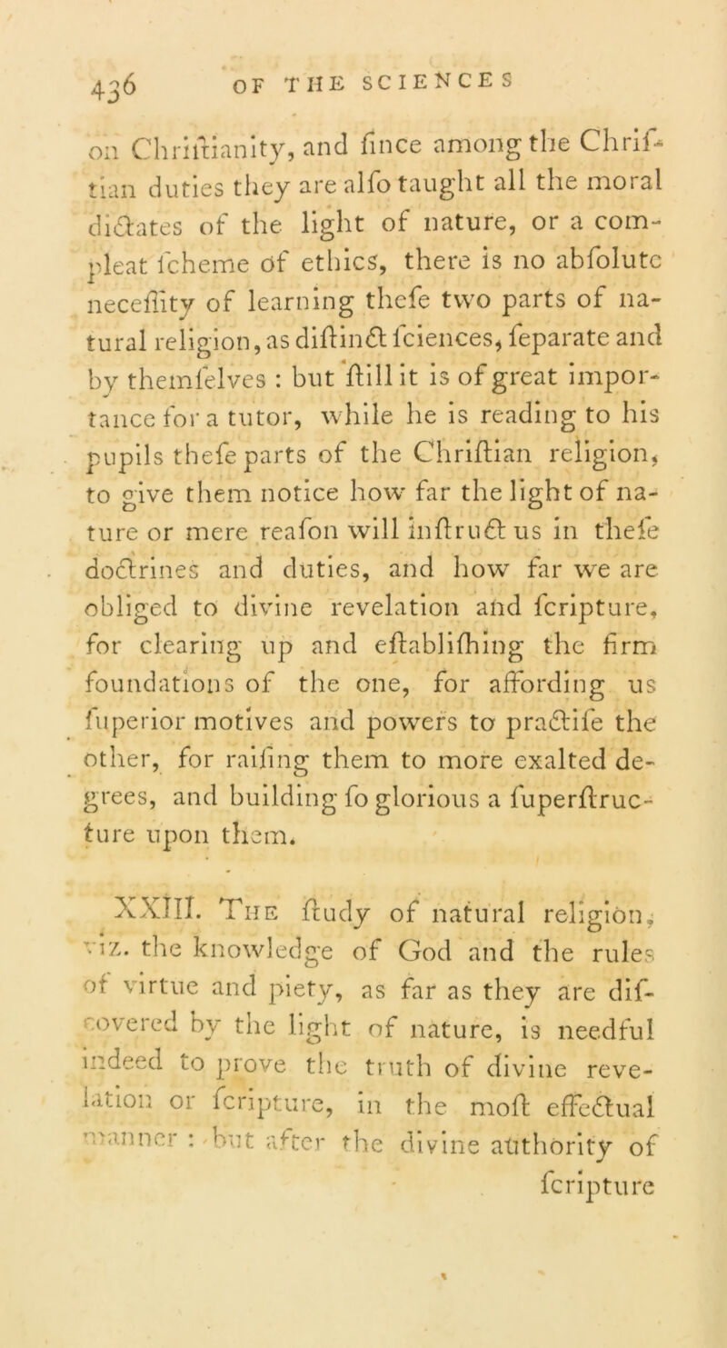 on Chriftianity, and fince among the Chrif- turn duties they are alfo taught all the moral dictates of the light of nature, or a corn- pleat lcheme of ethics, there is no abfolute neceltity of learning thefe two parts of na- tural religion, as diflindt lciences, feparate and by themlelves : but flill it is of great impor- tance for a tutor, while he is reading to his pupils thefe parts of the Chriftian religion, to give them notice how far the light of na- ture or mere reafon will in fir 1161 us in thefe doctrines and duties, and howT far w~e are obliged to divine revelation and fcripture, for clearing up and efhablifhing the firm foundations of the one, for affording us fuperior motives and powers to pradfife the other, for railing them to more exalted de- grees, and building fo glorious a fuperflruc- ture upon them* XXIII. The fludy of natural religion, viz. the knowledge of God and the rules of virtue and piety, as far as they are dif- overed by the light of nature, is needful indeed to prove the truth of divine reve- Kit.ioii 01 fcripture, in the moff effedlual fcripture %