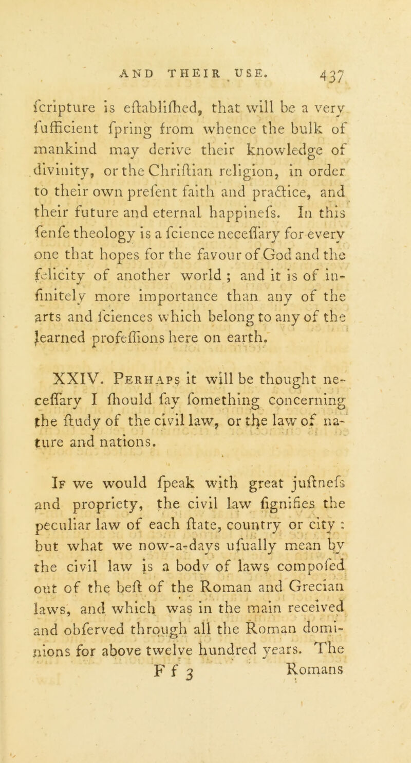 fcripture is eftablifhed, that will be a very fufficient fpring from whence the bulk of mankind may derive their knowledge of divinity, or the Chriflian religion, in order to their own prefent faith and practice, and their future and eternal happinefs. In this fenfe theology is a fcience neceflary for every one that hopes for the favour of God and the felicity of another world ; and it is of in- finitely more importance than any of the arts and fciences which belong to any of the ^earned profeflions here on earth. XXIV. Perhaps it will be thought ne- ceflary I fhould fay fomething concerning the ftudy of the civil law, or the law of na- ture and nations. it . . If we would fpeak with great juftncfs and propriety, the civil law fignides the peculiar law of each ftate, country or city : but what we now-a-days ufually mean by the civil law is a bodv of laws compofed out of the bed: of the Roman and Grecian % 5 law's, and which was in the main received and obferved through all the Roman domi- nions for above twelve hundred years. The F f 3 Romans