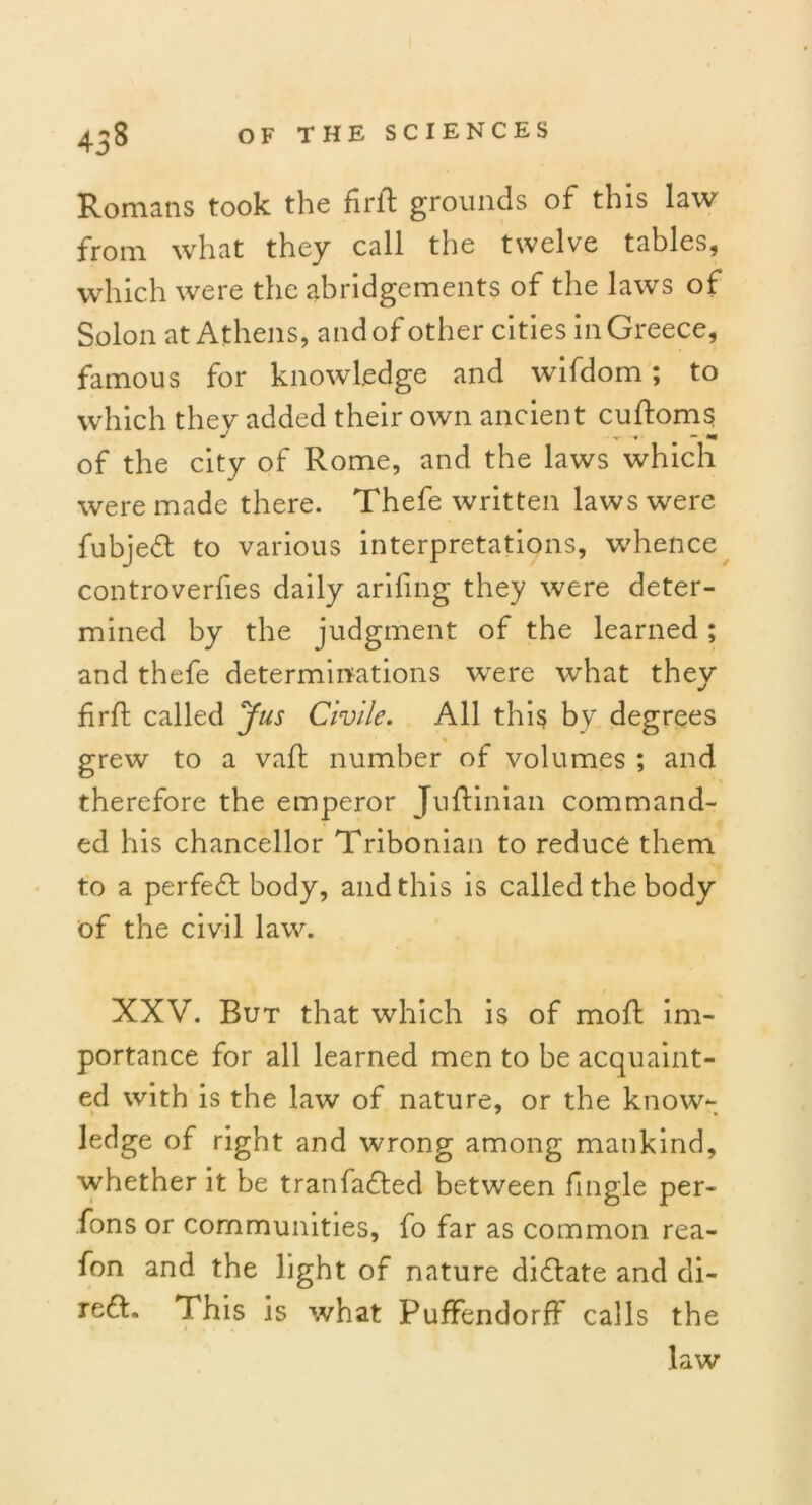 Romans took the firft grounds of this law from what they call the twelve tables, which were the abridgements of the laws of Solon at Athens, and of other cities in Greece, famous for knowledge and wifdom; to which they added their own ancient cuftoms of the city of Rome, and the laws which were made there. Thefe written laws were fubjedt to various interpretations, whence controverfies daily arifing they were deter- mined by the judgment of the learned ; and thefe determinations were what they firft called Jus Civile. All this by degrees % grew to a vaft number of volumes ; and therefore the emperor Juftinian command- ed his chancellor Tribonian to reduce them to a perfedt body, and this is called the body of the civil law. XXV. But that which is of mold im- portance for all learned men to be acquaint- ed with is the law of nature, or the know- ledge of right and wrong among mankind, whether it be tranfadled between fingle per- sons or communities, fo far as common rea- fon and the light of nature didlate and di- redt. This is what PuffendorfF calls the law