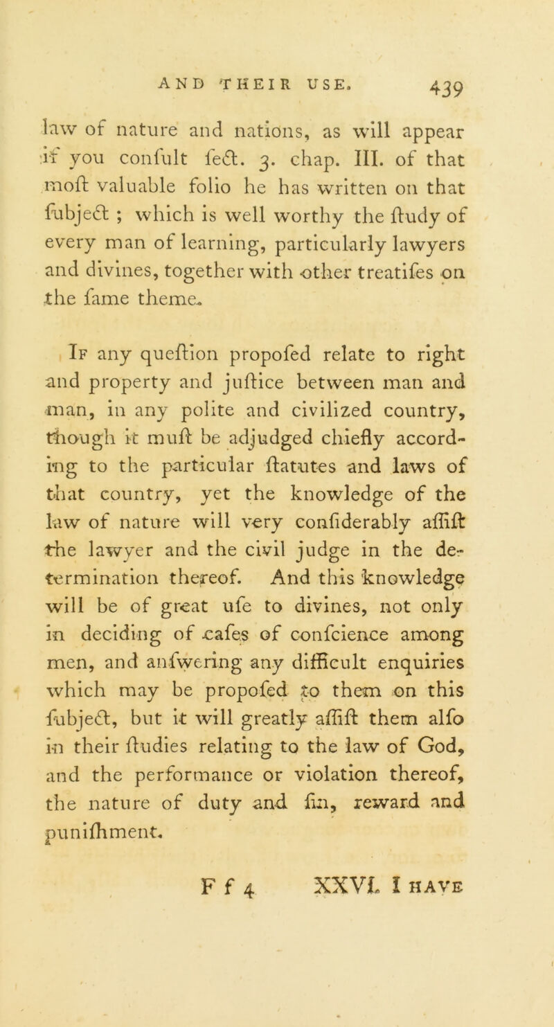 Irw of nature and nations, as will appear :if you confult led. 3. chap. III. of that moil valuable folio he has written on that fubjed ; which is well worthy the ftudy of every man of learning, particularly lawyers and divines, together with -other treatifes on the fame theme. If any queftion propofed relate to right and property and juftice between man and man, in any polite and civilized country, though k mud be adjudged chiefly accord- ing to the particular ftatutes and laws of that country, yet the knowledge of the law of nature will very confiderably affift the lawyer and the civil judge in the de- termination thereof. And this knowledge will be of great ufe to divines, not only in deciding of oafe.s of c-onfcience among men, and anfwering any difficult enquiries which may be propofed to them on this fubjedt, but it will greatly affift them alfo in their ftudies relating to the law of God, and the performance or violation thereof, the nature of duty and fin, reward and puniffiment. F f 4 XXVi I have