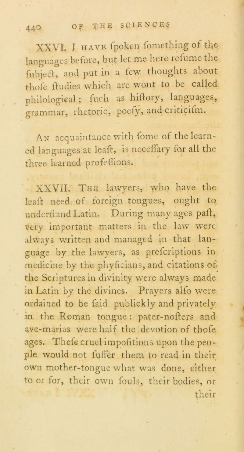 44° XXVI. I HAVE fpoken fomething of the languages before, but let me He re relume the fubjeft, and put in a few thoughts about thofe lbudies which are wont to be called philological; fuch as hiftory, languages, grammar, rhetoric, poefy, and criticifm. An acquaintance with fome of the learn- ed languages at lead, is neeeflary for all the three learned profeilions. XXVII. The lawyers, who have the lead need of foreign tongues, ought to underhand .Latin. During many ages pad, very important matters in the law were always written and managed in that lan- guage by the lawyers, as preferiptions in medicine by the phylicians, and citations of the Scriptures in divinity were always made in Latin by the divines. Prayers alfo were ordained to be faid publickly and privately in the Roman tongue : pater-noders and ave-marias were half the devotion of thofe ages. Thcfe cruel impofitions upon the peo- ple would not differ them to read in their own mother-tongue what was done, either to or for, their own fouls, their bodies, or their