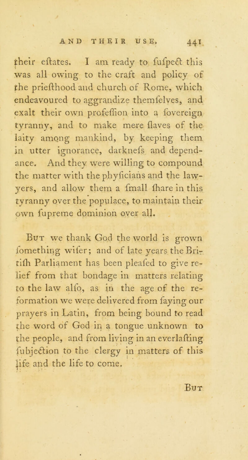 their eftates. I am ready to fufpefi this was all owing to the craft and policy of the prieflhood and church of Rome, which endeavoured to aggrandize themfelves, and exalt their own profeffion into a fovereign tyranny, and to make mere (laves of the laity among mankind, by keeping them in utter ignorance, darknefs and depend- ance. And they were willing to compound the matter with the phyficians and the law- yers, and allow them a fmall (hare in this tyranny over the populace, to maintain their own fupreme dominion over all. But we thank God the world is grown fomething wifer; and of late years the Bri- tifh Parliament has been pleafed to give re- lief from that bondage in matters relating to the law alfo, as in the age of the re- formation we were delivered from faying our prayers in Latin, from being bound to read the word of God in a tongue unknown to the people, and from living in an everlafting fubjedtion to the clergy in matters of this |ife and the life to come. But