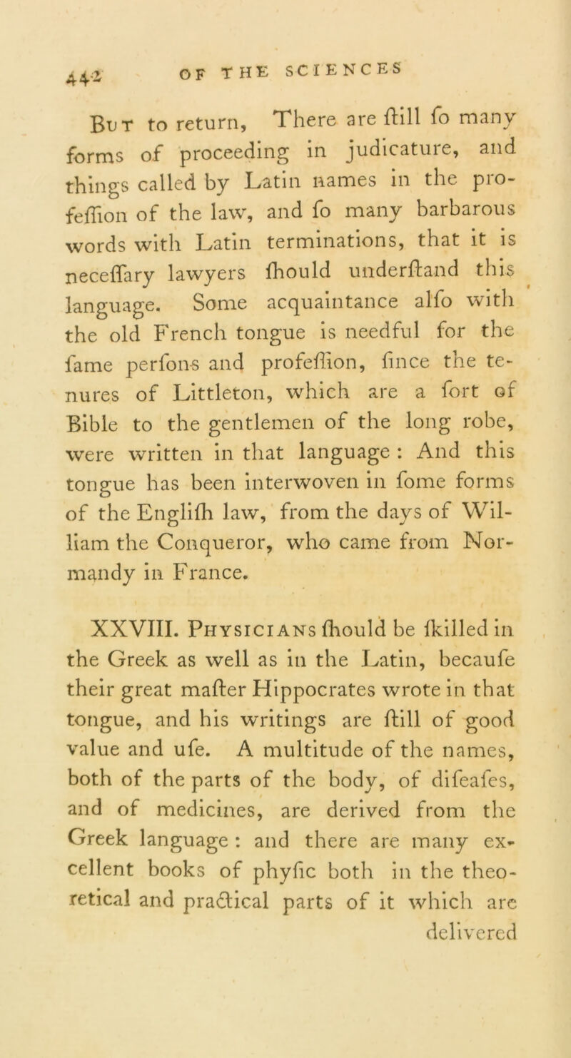 44* But to return, There are ttill fo many forms of proceeding in judicature, and things called by Latin names in the pro- feffton of the law, and fo many barbarous words with Latin terminations, that it is neceflary lawyers fhould underttand this language. Some acquaintance alfo with the old French tongue is needful for the fame perfon-s and profettion, fince the te- nures of Littleton, which are a fort of Bible to the gentlemen of the long robe, were written in that language : And this tongue has been interwoven in fome forms of the Englifh law, from the days of Wil- liam the Conqueror, who came from Nor- mandy in France. XXVIII. Physicians fhould be fkilled in the Greek as well as in the Latin, becaufe their great matter Hippocrates wrote in that tongue, and his writings are ttill of good value and ufe. A multitude of the names, both of the parts of the body, of difeafes, and of medicines, are derived from the Greek language : and there are many ex- cellent books of phyfic both in the theo- retical and practical parts of it which are delivered