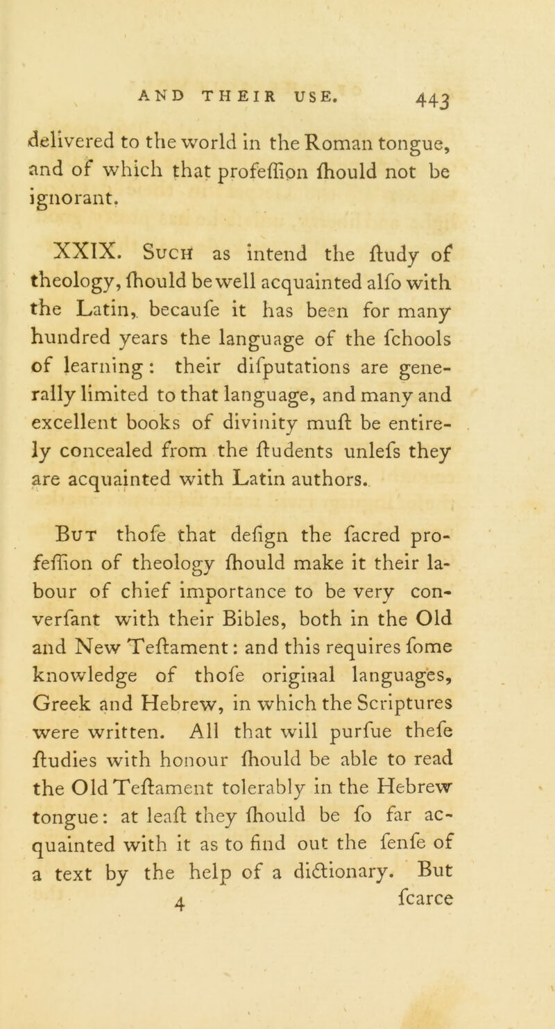 delivered to the world in the Roman tongue, and of which that profeffion Riould not be ignorant. XXIX. Such as intend the Rudy of theology, fhould be well acquainted alfo with the Latin,, becaufe it has been for many hundred years the language of the fchools of learning : their deputations are gene- rally limited to that language, and many and excellent books of divinity muff be entire- ly concealed from the Rudents unlefs they are acquainted with Latin authors. But thofe that defign the facred pro- feRion of theology Riould make it their la- bour of chief importance to be very con- verfant with their Bibles, both in the Old and New TeRament: and this requires fome knowledge of thofe original languages, Greek and Hebrew, in which the Scriptures were written. All that will purfue thefe Rudies with honour fhould be able to read the Old TeRament tolerably in the Hebrew tongue: at leaR they Riould be fo far ac- quainted with it as to find out the fenfe of a text by the help of a dictionary. But a fcarce