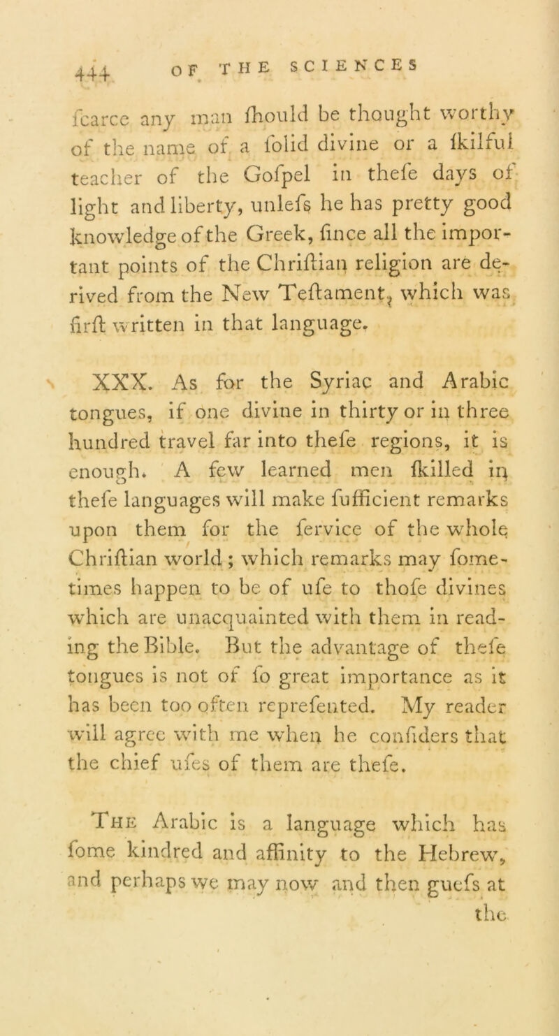 44+ jfcarce any man fhould be thought worthy of the name of a iolid divine or a Ikilfui teacher of the Gofpel in thefe days of light and liberty, unleft he has pretty good knowledge of the Greek, fince all the impor- tant points of the Chriflian religion are de- rived from the New Teftament? which was fir ft written in that language. XXX. As for the Syriac and Arabic tongues, if one divine in thirty or in three hundred travel far into thefe regions, it is enough* A few learned men lkilled in thefe languages will make fufficient remarks upon them for the fervice of the whole Chriftian world ; which remarks may fome- times happen to be of ufe to thofe divines which are unacquainted with them in read- ing the Bible. But the advantage of thefe tongues is not of lo great importance as it has been too often reprefented. My reader will agree with me when he confiders that the chief ufes of them are thefe. The Arabic is a language which has fome kindred and affinity to the Hebrew, nnd perhaps we may now and then gucfs at the