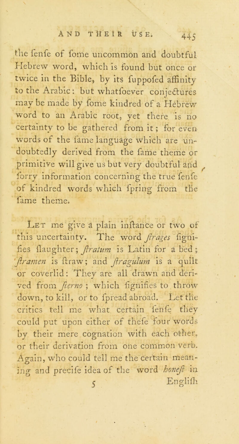 Uie fenfe of fome uncommon and doubtful Hebrew word, which is found but once or twice in the Bible, by its fuppofed affinity to the Arabic: but whatfoever conjectures may be made by fome kindred of a Hebrew word to an Arabic root, yet there is no certainty to be gathered from it; for even- words of the fame language which are un- doubtedly derived from the fame theme or primitive will give us but very doubtful and lorry information concerning the true fenfe of kindred words which fpring from the fame theme. Let me give a plain inftance or two of this uncertainty. The word ftrages figtii- fes (laughter; ftratnm is Latin for abed; 'firamen is ft raw; and Jiragulum is a quilt or coverlid: Thev are all drawn and deri- ved from fierno ; which f guides to throw down, to kill, or to fpread abroad. Let the critics tell me what certain fenfe they could put upon either of thefe four words by their mere cognation with each other, or their derivation from one common verb. Ap-ain, who could tell me the certain mean- mg and precife idea of the word honefi in 5 Englifh