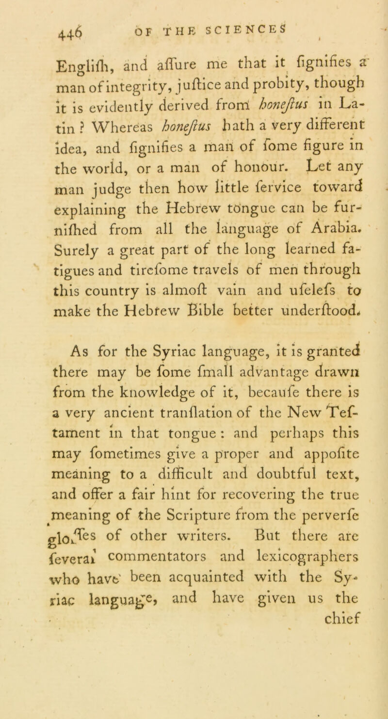 I Englifh, and affure me that it fignifies a man of integrity, jufhce and probity, though it is evidently derived from honejius in La- tin ? Whereas honejius hath a very different idea, and fignifies a man of fome figure in the world, or a man of honour. Let any man judge then how little fervice toward explaining the Hebrew tongue can be fur- nifhed from all the language of Arabia. Surely a great part of the long learned fa- tigues and tirefome travels of men through this country is almoft vain and ufelefs to make the Hebrew Bible better underffood* As for the Syriac language, it is granted there may be fome fmall advantage drawn from the knowledge of it, becaufe there is a very ancient tranflation of the NewTef- tament in that tongue : and perhaps this may fometimes give a proper and appofite meaning to a difficult and doubtful text, and offer a fair hint for recovering the true meaning of the Scripture from the perverfe globes of other writers. But there are feverai commentators and lexicographers who have' been acquainted with the Sy- riac language, and have given us the chief