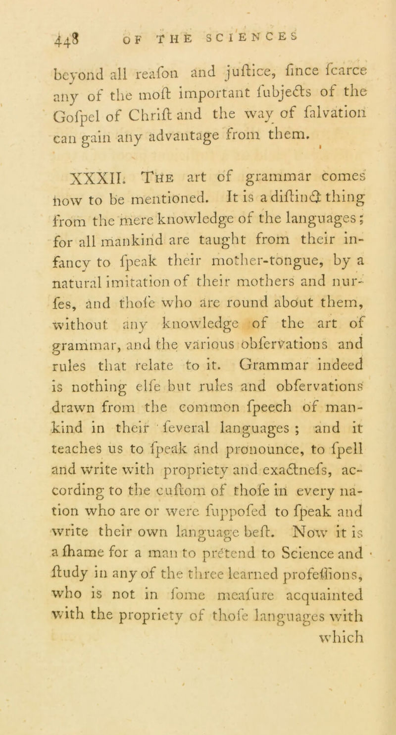 beyond all reafon and juffice, flnce icarce any of the molt important lubjedts of the Gofpel of Chrifl and the way of falvation can gam any advantage from them. XXXII; The art of grammar comes how to be mentioned. It is adiflin# thing from the mere knowledge of the languages ; for all mankind are taught from their in- fancy to fpeak their mother-tongue, by a natural imitation of their mothers and nur- fes, and thole who are round about them, without any knowledge of the art of grammar, and the various obfervations and rules that relate to it. Grammar indeed is nothing elfe but rules and obfervations drawn from the common fpeech of man- kind in their ieveral languages ; and it teaches us to fpeak and pronounce, to fpell and write with propriety and exadtnefs, ac- cording to the cuflom of thofe in everv na- tion who are or were fuppofed to fpeak and write their own language heft. Now it is a lhame for a man to pretend to Science and • ftudy in any of the three learned profeflions, who is not in fome mcafure acquainted with the propriety of thofe languages with which