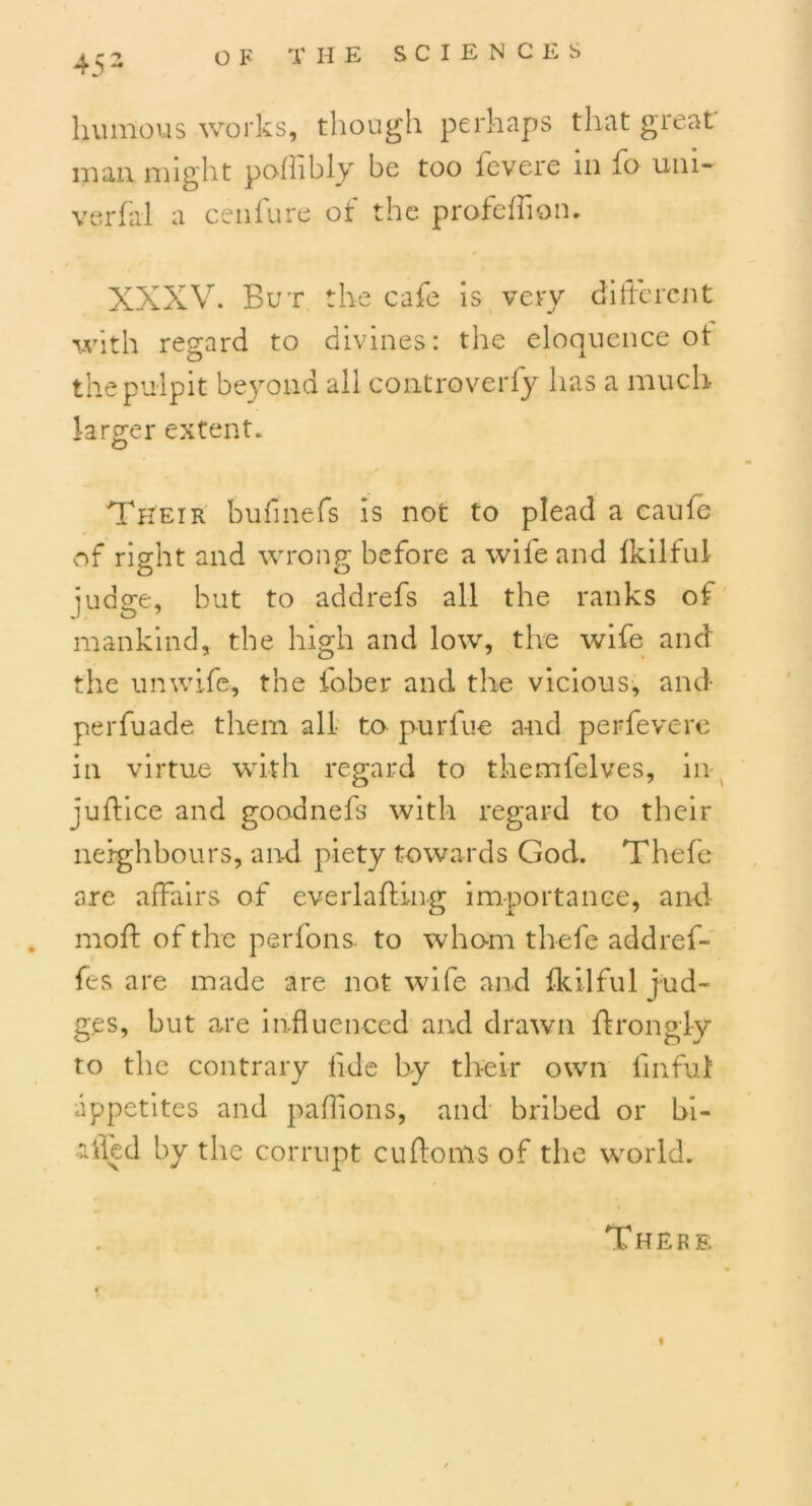 45 2 humous works, though perhaps that great- man might pofhbly be too fevere in fo uni- verbal a cenfure of the profeifion. XXXV. But the cafe is very different with regard to divines: the eloquence ot the pulpit beyond all controverfy has a much larger extent. Their bufinefs is not to plead a caufe of right and wrong before a wife and ikilful judge, but to addrefs all the ranks of mankind, the high and low, the wife and the unwife, the fober and the vicious, and perfuade them all to purfue and perfevere in virtue with regard to themfelves, in juftice and goodnefs' with regard to their neighbours, and piety towards God. Thefe are affairs of everlafting importance, and mo ft of the per Ions to whom thefe addref- fes are made are not wife and ikilful jud- ges, but are influenced and drawn ftrongly to the contrary iide by their own finful appetites and paflions, and bribed or bi- lled by the corrupt cuftonls of the world. There f