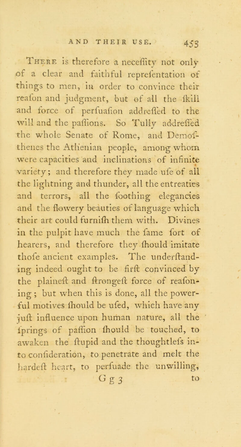 There is therefore a neceftitv not only of a clear and faithful reprefentation of things to men, in order to convince their realon and judgment, but of all the Ikill and force of perfuafion add refled to the will and the paflions. So Tuliy add refled the whole Senate of Rome, and Demof- thenes the Athenian people, among whom were capacities and inclinations of infinite variety; and therefore they made ufe of all the lightning and thunder, all the entreaties and terrors, all the foothing elegancies and the flowery beauties of language which their art could furnifh them with. Divines in the pulpit have much the fame fort of hearers, and therefore they fhould imitate thofe ancient examples. The underftand- ing indeed ought to be firft convinced by the plaineft and ftrongeft force of reafon- ing ; but when this is done, all the power- ful motives fhould be ufed, which have any •juft influence upon human nature, all the iprings of paflion fhould be touched, to awaken the ftupid and the thoughtlefs in- to conflderation, to penetrate and melt the hardeft heart, to perfuade the unwilling, G u 2 to