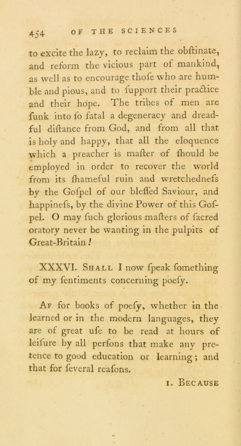 to excite the lazy, to reclaim the obllinate, and reform the vicious part ot mankind, as well as to encourage thole who are hum- ble and pious, and to fupport their practice and their hope. The tribes of men are funk into fo fatal a degeneracy and dread- ful diftance from God, and from all that is holy and happy, that all the eloquence which a preacher is mailer of Ihould be • employed in order to recover the world from its lhameful ruin and wretchednefs by the Gofpel of our blelfed Saviour, and happinefs, by the divine Power of this Gof- pel. O may fuch glorious mailers of facred oratory never be wanting in the pulpits of Great-Britain! XXXVI. Shall I now fpeak fomething of my fentiments concerning poefy. Af for books of poefy, whether in the learned or in the modern languages, they are of great ufe to be read at hours of leifure by all perfons that make any pre- tence to good education or learning; and that for feveral reafons. 1. Because