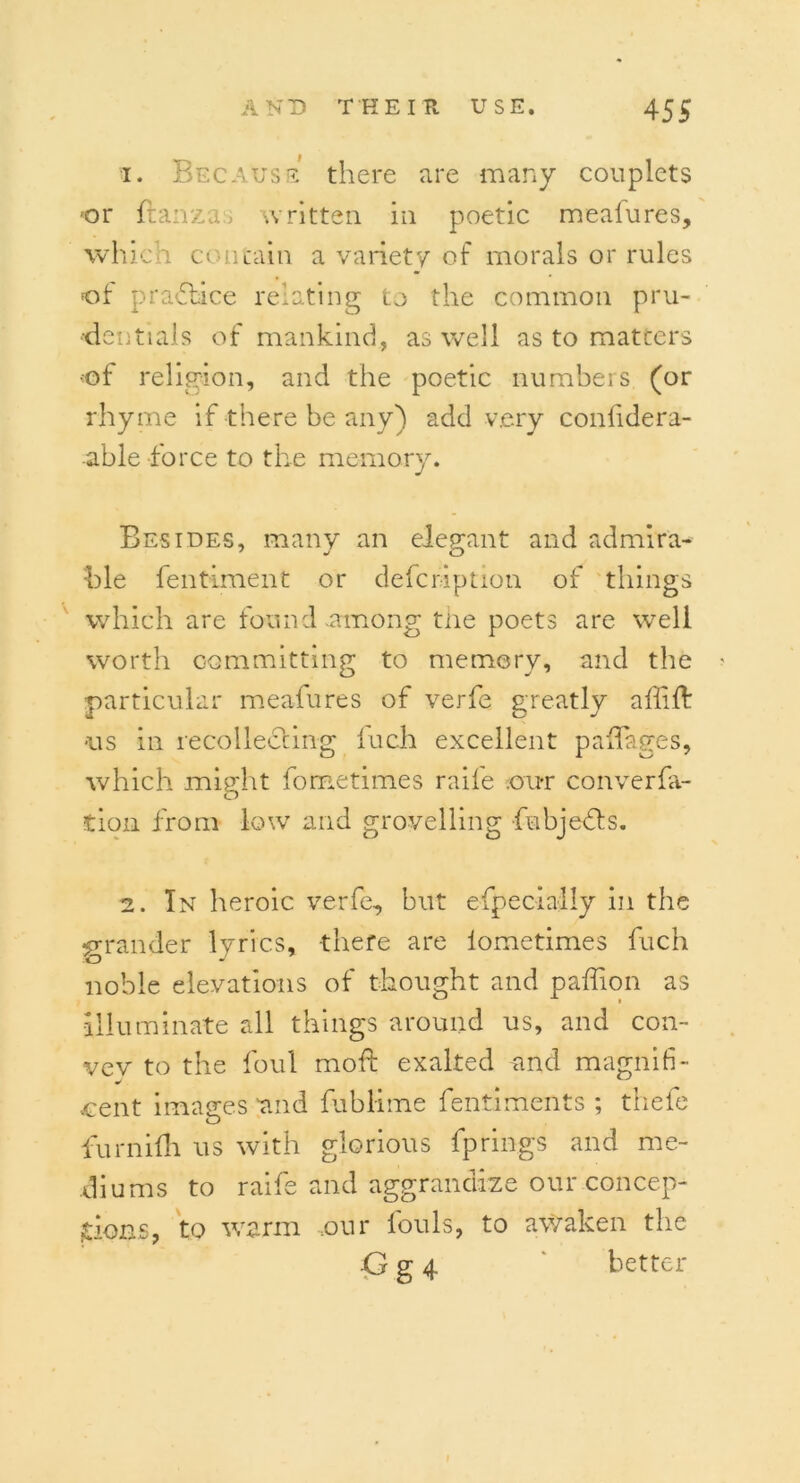 1. Because there are many couplets or ftanzas written in poetic meafures, which contain a variety of morals or rules of practice relating to the common pru- dentials of mankind, as well as to matcers of religion, and the poetic numbers (or rhyme if there be any) add very confidera- able force to the memory. Besides, many an elegant and admira- ble fentiment or defcr-iption of things which are found.among the poets are well worth committing to memory, and the particular meafures of verfe greatly affilf •us in recollecting luch excellent padages, which might fometimes raile ou-r converfa- tion from low and grovelling fubjefts. 2. In heroic verfe, but especially in the grander lyrics, -there are lometimes fuch noble elevations of thought and paffion as illuminate all things around ns, and con- vev to the foul mold exalted and magnifi- cent images and fublime fentiments ; thefe furnilh us with glorious fp rings and me- diums to raife and aggrandize our concep- tions, to warm ,our louls, to awaken the G g 4 better I