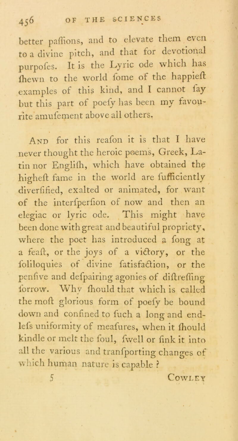 better paffions, and to elevate them even to a divine pitch, and that for devotional purpofes. It is the Lyric ode which has fhewn to the world iome of the happieff examples of this kind, and I cannot lay but this part of poefy has been my favou- rite amufement above all others. And for this reafon it is that I have never thought the heroic poem's, Greek, La- tin nor Englilh, which have obtained the higheft fame in the world are fufficiently diverfified, exalted or animated, for want of the interfperfon of now and then an elegiac or lyric ode. This might have been done with great and beautiful propriety, where the poet has introduced a fong at a feaft, or the joys of a victory, or the l'oliloquies of divine fatisfaefion, or the penlive and defpairjng agonies of diftreffing forrow. Why fhould that which is called the moft glorious form of poely be bound down and confined to fuch a long and end- lefs uniformity of meafures, when it (hould kindle or melt the foul, fwell or fink it into all the various and tranfporting changes of which human nature is capable ? 5 Cowley