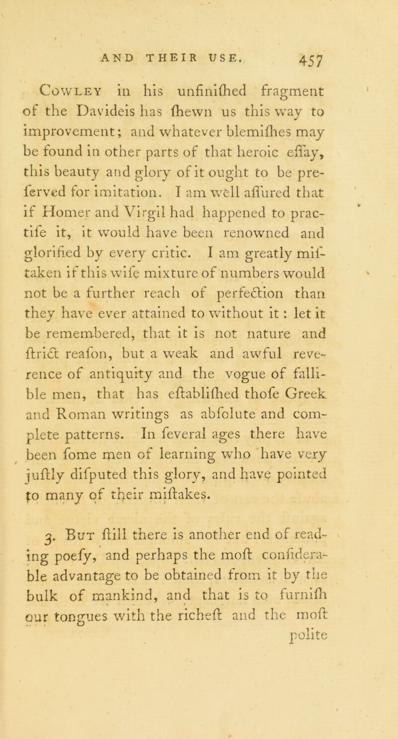 \ Cowley in his unfmifhed fragment of the Davideis has (hewn us this way to improvement; and whatever blemifhes may be found in other parts of that heroic effay, this beauty and glory of it ought to be pre- lerved tor imitation. I am well affured that if Homer and Virgil had happened to prac- tile it, it would have been renowned and glorified by every critic. I am greatly mil- taken if this wife mixture of numbers would not be a further reach of perfection than they have ever attained to without it: let it be remembered, that it is not nature and ftrict reafon, but a weak and awful reve- rence of antiquity and the vogue of falli- ble men, that has eftablilhed thofe Greek and Roman writings as abfoiute and com- plete patterns. In feveral ages there have been fome men of learning who have very juftly difputed this glory, and have pointed fo many of their miftakes. g. But hill there is another end of read- ing poefy, and perhaps the moft confidera- ble advantage to be obtained from it by the bulk of mankind, and that is to furnifh \ % « * our tongues with the richefb and the moft polite