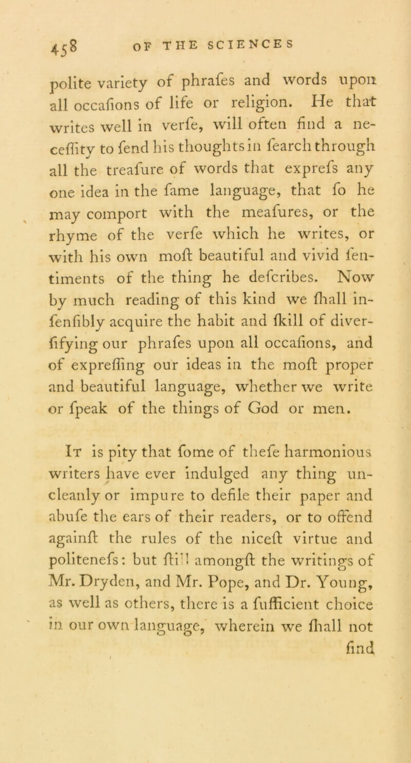 polite variety of phrafes and words upon all occafions of life or religion. He that writes well in verfe, will often find a ne- ceflity to fend his thoughts in fearch through all the treafure of words that exprefs any one idea in the fame language, that fo he may comport with the meafures, or the rhyme of the verfe which he writes, or with his own mold beautiful and vivid fen- timents of the thing he defcribes. Now by much reading of this kind we fhall in- ienfibly acquire the habit and Ikill of diver- fifying our phrafes upon all occafions, and of expreffing our ideas in the mold proper and beautiful language, whether we write or fpeak of the things of God or men. It is pity that fome of thefe harmonious writers have ever indulged any thing un- cleanly or impure to defile their paper and abufe the ears of their readers, or to offend againfd the rules of the nicefd virtue and politenefs: but fdi* 1 amongld the writings of Mr. Dry den, and Mr. Pope, and Dr. Young, as well as others, there is a fufficient choice in our own language, wherein we fhall not find /