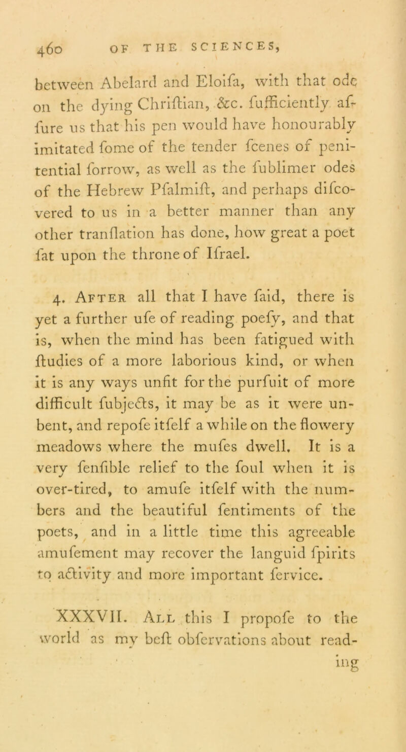 between Abelard and Eloifa, with that ode on the dying ChrifHan, &c. fufficiently a£ lure us that his pen would have honourably imitated fome of the tender feenes of peni- tential forrow, as well as the fublimer odes of the Hebrew Pfalmift, and perhaps dilco- vered to us in a better manner than any other tranflation has done, how great a poet lat upon the throne of Ifrael. 4. After all that I have faid, there is yet a further ufe of reading poefv, and that is, when the mind has been fatigued with ftudies of a more laborious kind, or when it is any ways unfit for the purfuit of more difficult fubjedts, it may be as it were un- bent, and repofe itfelf a while on the flowery meadows where the mufes dwell. It is a verv fenfible relief to the foul when it is over-tired, to amufe itfelf with the num- bers and the beautiful fentiments of the poets, and in a little time this agreeable amufement may recover the languid fpirits to activity and more important fervice. XXXVII. All this I propofe to the world as my befl obfervations about read- ing