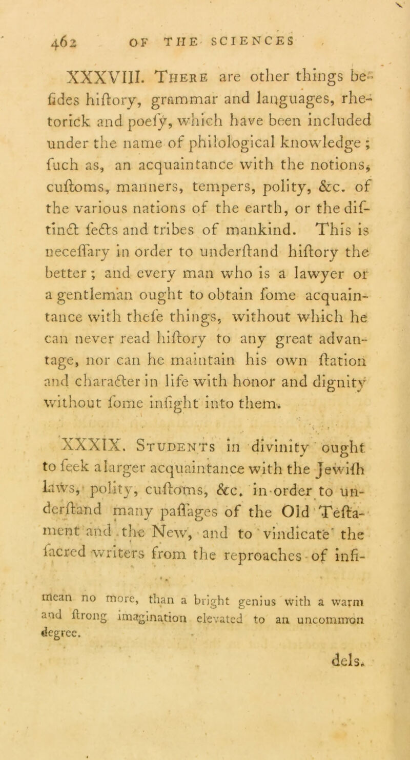 XXXVIII. There are other things be- tides hi (lory, grammar and languages, rhe- torick and poely, which have been included under the name of philological knowledge ; fuch as, an acquaintance with the notions* cuftoms, manners, tempers, polity, &c. of the various nations of the earth, or the dis- tinct lefts and tribes of mankind. This is neceflary in order to underhand hiflory the better; and every man who is a lawyer or a gentleman ought to obtain fome acquain- tance with thefe things, without which he can never read hiflory to any great advan- tage, nor can he maintain his own flation and charafterin life with honor and dignity without fome infight into them. * % ■ ,* * XXXIX. Students in divinity ought to feek a larger acquaintance with the jewifh laws, polity, cuftoms, &c. in-order to un- derhand many paffages of the Old Teha- ment and the New, and to vindicate the iacred writers from the reproaches of infi- mean no more, than a bright genius with a warm and llrong imagination elevated to an uncommon degree. dels.