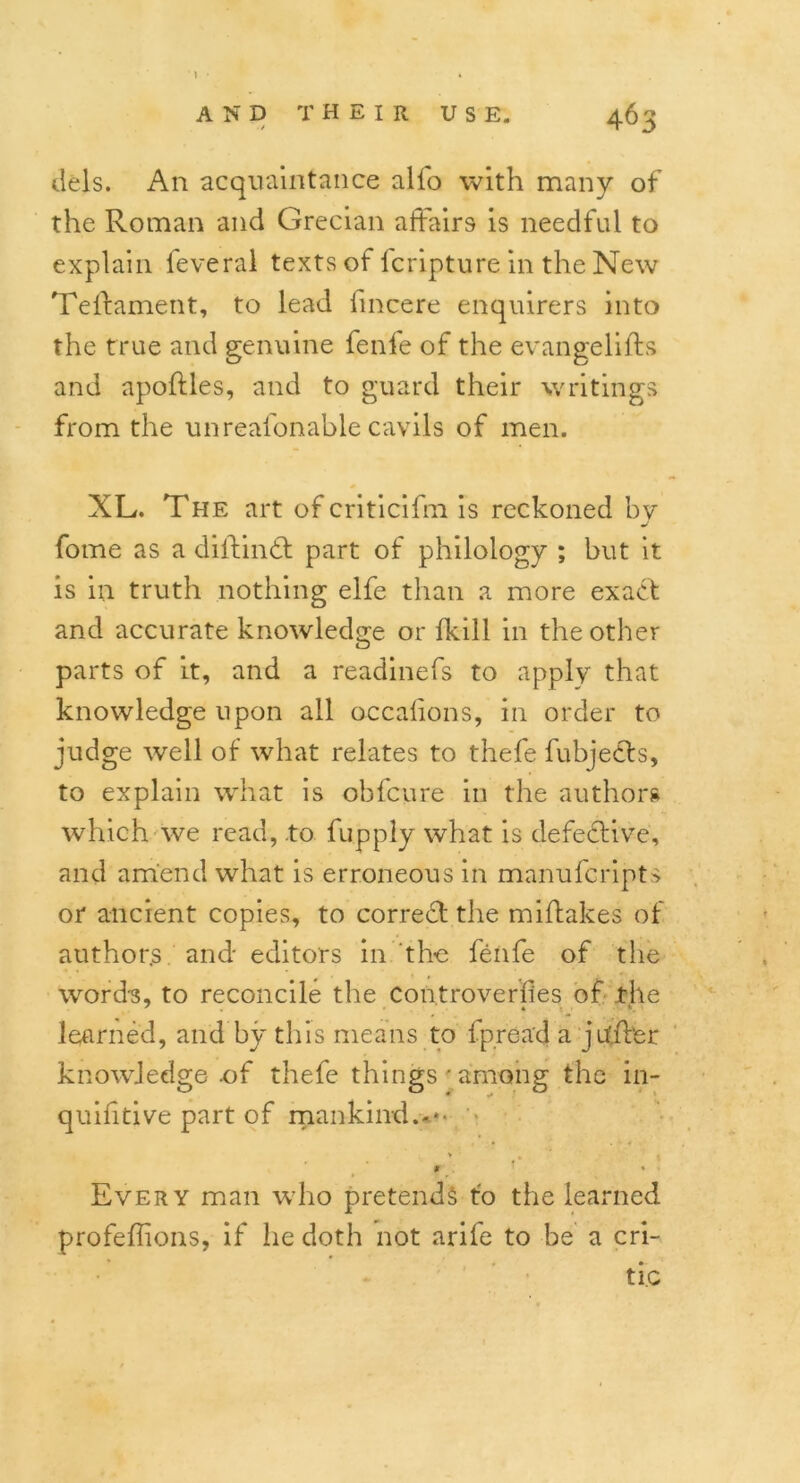 dels. An acquaintance alio with many of the Roman and Grecian affairs is needful to explain feveral texts of leripture in the New Telfament, to lead iincere enquirers into the true and genuine fenfe of the evangelifts and apoftles, and to guard their writings from the unreafonable cavils of men. XL. The art ofcriticifm is reckoned bv J fome as a diitindt part of philology ; but it is in truth nothing elfe than a more exact and accurate knowledge or (kill in the other parts of it, and a readinefs to apply that knowledge upon all occalions, in order to judge well of what relates to thefe fubjects, to explain what is ohfcure in the authors which we read, to fupply what is defective, and amend what is erroneous in manufcripts or ancient copies, to correct the miftakes of author.s and editors in the fenfe of the word's, to reconcile the Controverfies of .the learned, and by this means to fpread a jufter knowledge .of thefe things'among the in- quifitive part of mankind.-*' - * * Every man who pretends to the learned profeffions, if he doth not arife to be a cri- tic