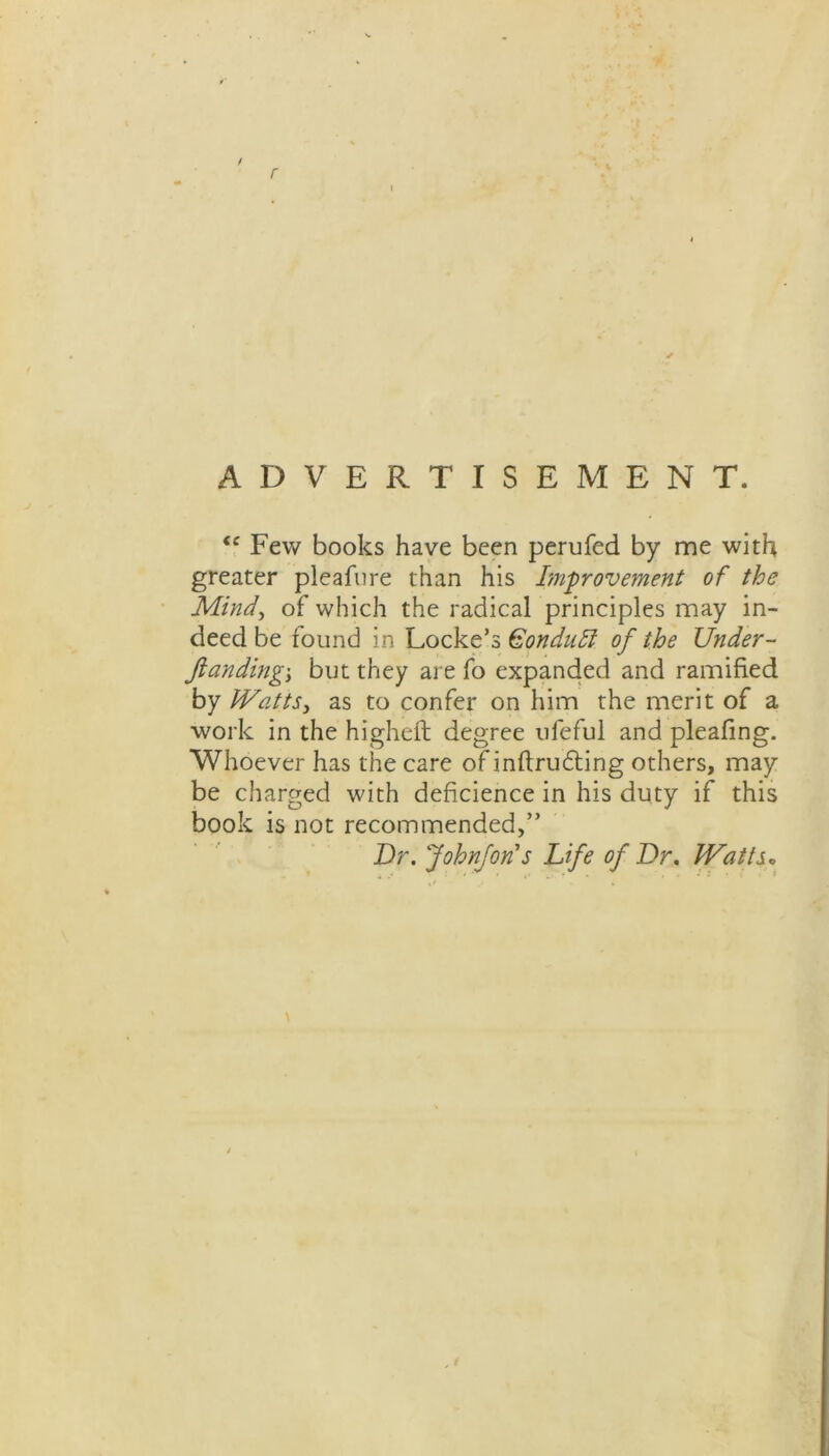 / r ADVERTISEMENT. fc Few books have been perufed by me with greater pleafure than his Improvement of the Mind, of which the radical principles may in- deed be found in Locke’s Gonduft of the Under- fianding'y but they are fo expanded and ramified by Watts 3 as to confer on him the merit of a work in the higheft degree ufeful and pleafmg. Whoever has the care of inflruding others, may be charged with deficience in his duty if this book is not recommended,” Dr. Johnfori’s Life of Dr. Watts,
