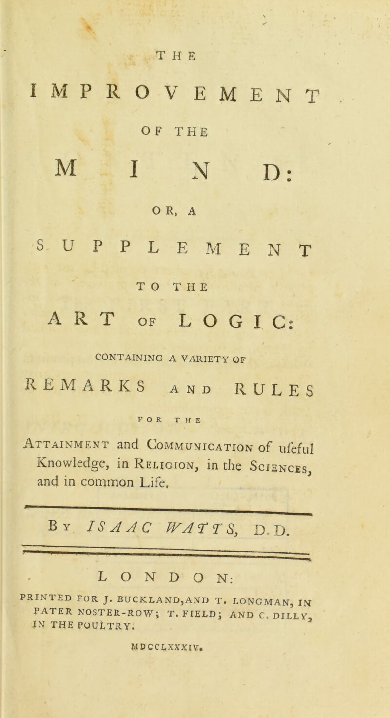 IMPROVEMENT OF THE MIND: OR, A SUPPLEMENT TO THE ART of LOGIC: CONTAINING A VARIETY OF REMARKS and RULES FOR THE Attainment and Communication of ufeful Knowledge, in Religion, in the Sciences, and in common Life. By ISAAC WATTS, D. D. LONDON: PRINTED FOR J. BUCKLAND,AND T. LONGMAN, IN PATER NOSTER-ROW; T. FIELD \ AND C. DULY. IN THE POULTRY. MDCCLXXXIV.
