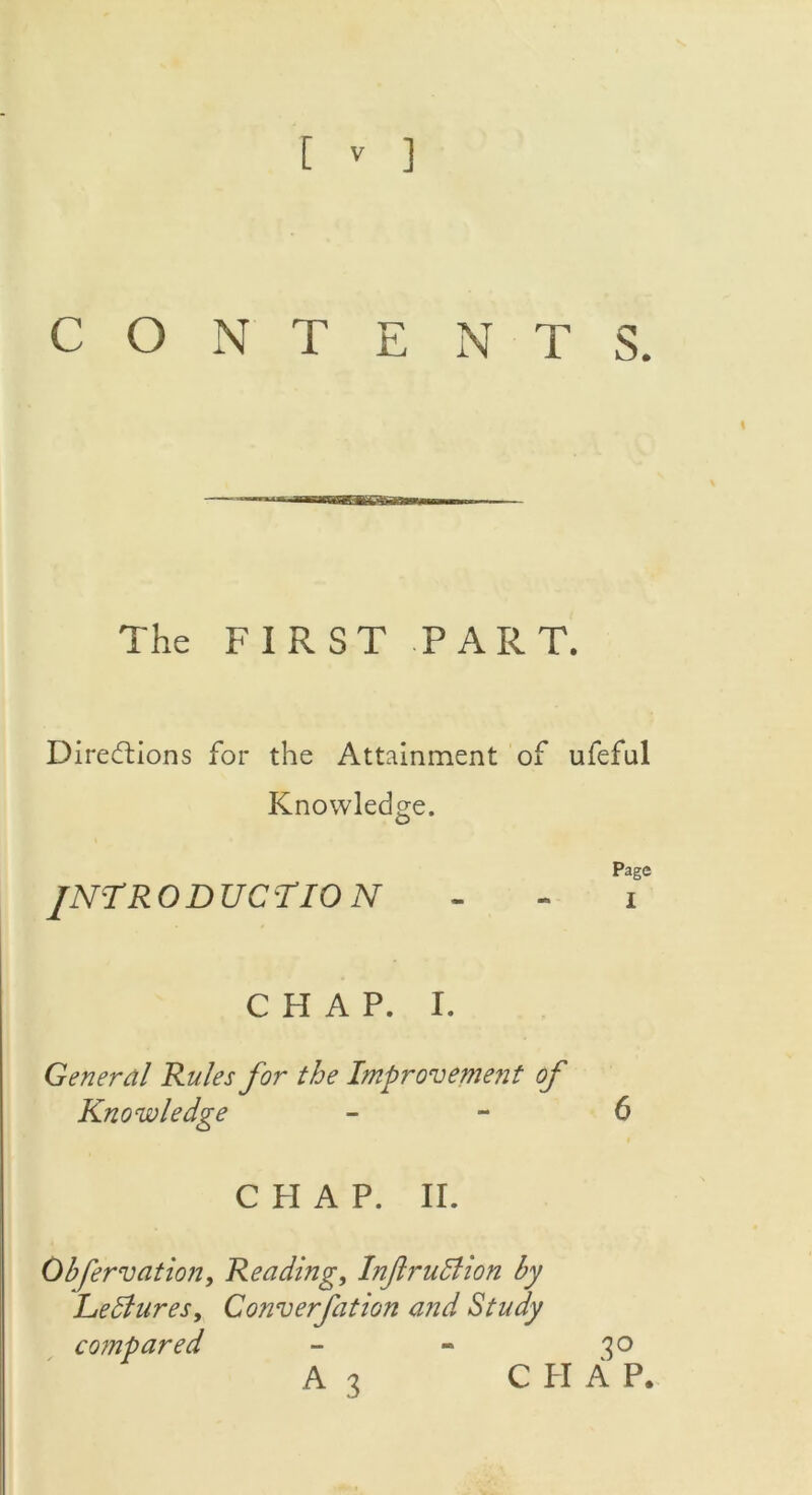 CONTENTS. The FIRST PART. Directions for the Attainment of ufeful Knowledge. Page INTRODUCTION - - i CHAP. I. General Rules for the Improvement of Knowledge 6 C PI A P. II. Obfervation, Reading, Inftrudlion by Leblures, Converfation and Study compared - - 30 A3 C PI A P.