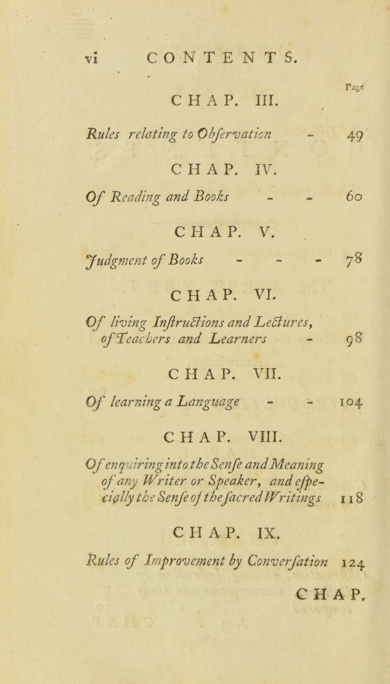 Page CHAP. III. * Rules relating to Obfernation - 49 CHAP. IV. Of Reading and Rooks - - 60 CHAP. V. judgment of Rooks 7^ CHAP. VI. Of lining InfruBions and LeBures, of Teachers and Learners - 98 CHAP. VII. Of learning a Language - - 104 CHAP. VIII. Of enquiring into the Se?ife and Meaning of any Writer or Speaker, and efpe- ciplly the Senfe of the facred Writings 118 C H A P. IX. Rules of Impronement by Conn erf at ion 124 CHAP.