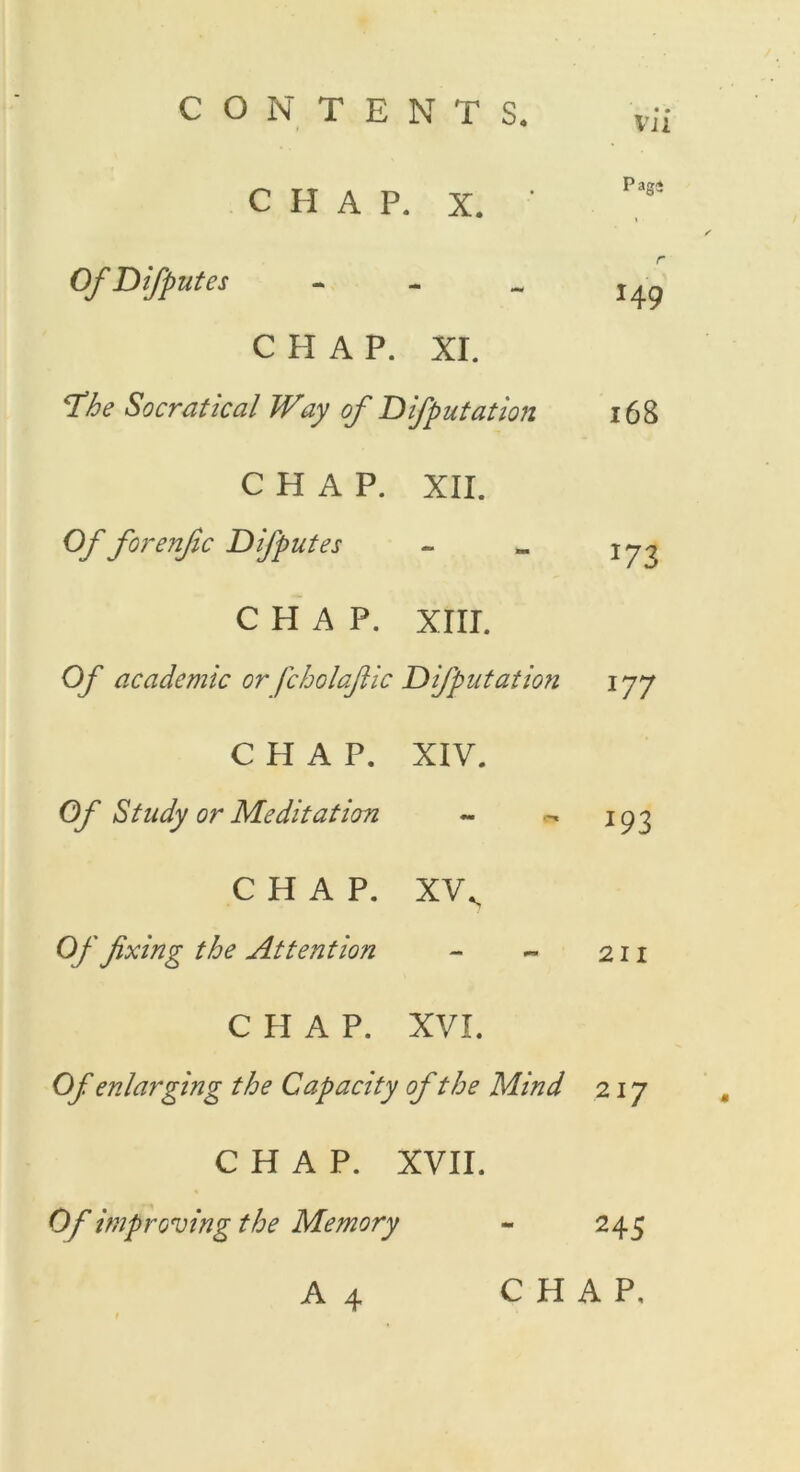 vn CHAP. X. ' Pag* Of Difputes - r 149 CHAP. XI. The Socratical Way of Difputation 168 CHAP. XII. Of forenfic Difputes *73 CHAP. XIII. Of academic or fcholafiic Deputation 177 CHAP. XIV. Of Study or Meditation 193 CHAP. XVS Of fixing the Attention 211 CHAP. XVI. Of enlarging the Capacity of the Mind 217 CHAP. XVII. Of improving the Memory 245
