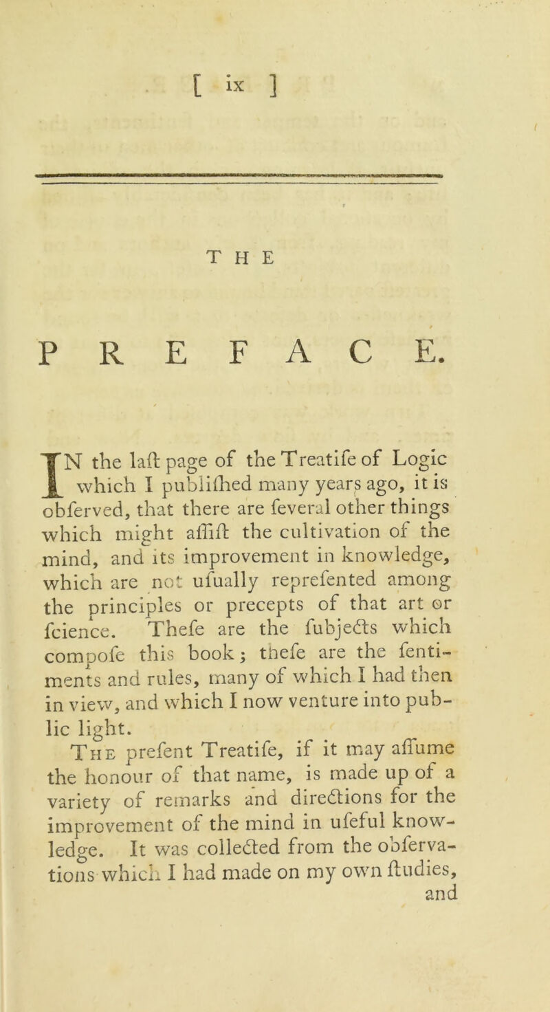[ « ] the PREFACE. IN the laft page of the Treatife of Logic which I publithed many years ago, it is obferved, that there are feveral other things which might affift the cultivation of the mind, and its improvement in knowledge, which are not ufually reprefented among the principles or precepts of that art or fcience. Thefe are the fubjeCts which comoofe this book; thefe are the fenti- ments and rules, many of which I had tnen in view, and which I now venture into pub- lic light. The prefent Treatife, if it may affume the honour of that name, is made up of a variety of remarks and directions for the improvement of the mind in ufeful know- ledge. It was collected from the obfer va- rious which I had made on my own ftudies.