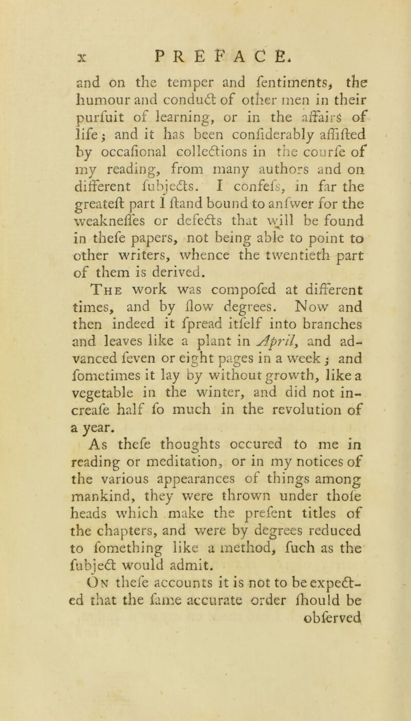 and on the temper and fentiments, the humour and conduct of other men in their purfuit of learning, or in the affairs of life; and it has been confiderably afhfted by occafional collections in the courfe of my reading, from many authors and on different fubjeCts. I confefs, in far the greateft part 1 ftand bound to anfvver for the weaknelfes or defects that will be found in thefe papers, not being able to point to other writers, whence the twentieth part of them is derived. The work was compofed at different times, and by flow degrees. Now and then indeed it fpread itlelf into branches and leaves like a plant in April, and ad- vanced feven or eight pages in a week ; and fomctimes it lay by without growth, like a vegetable in the winter, and did not in- creafe half fo much in the revolution of a year. As thefe thoughts occured to me in reading or meditation, or in my notices of the various appearances of things among mankind, they were thrown under thole heads which make the prefent titles of the chapters, and were by degrees reduced to fomething like a method, fuch as the fubject would admit. On thefe accounts it is not to be expect- ed that the fame accurate order fhould be obferved