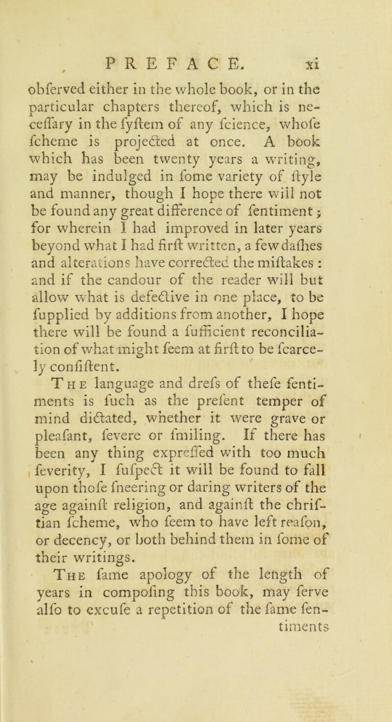 obferved either in the whole book, or in the particular chapters thereof, which is ne- ceffary in the fyflem of any fcience, whole fcherne is projected at once. A book which has been twenty years a writing, may be indulged in fome variety of Eyle and manner, though I hope there will not be found any great difference of fentiment for wherein I had improved in later years beyond what I had firE written, a few dallies and alterations have corrected the miEakes : and if the candour of the reader will but allow what is defective in one place, to be fupplied by additions from another, I hope there will be found a fufficient reconcilia- tion of what might feem at firE to be fcarce- ly confiEent. The language and drefs of thefe fenti- ments is fuch as the prefent temper of mind dictated, whether it were grave or pleafant, fevere or fmiling. If there has been any thing expreffed with too much feverity, I fufpect it will be found to fall upon thofe fneering or daring writers of the age againE religion, and againE the chrif- tian fcherne, who feem to have left reafon, or decency, or both behind them in fome of their writings. The fame apology of the length of years in compoling this book, may ferve alfo to exxufe a repetition of the fame fen- timents