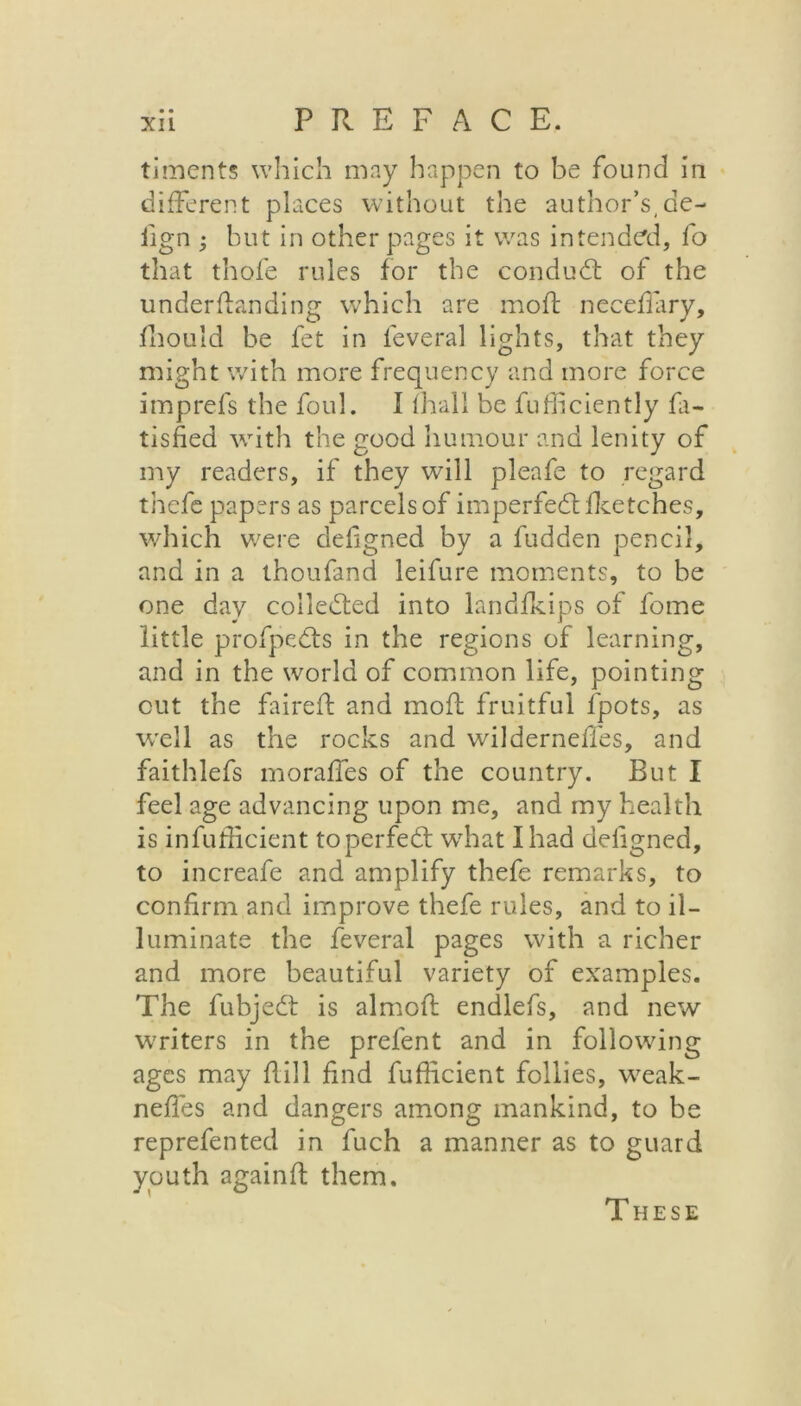 timents which may happen to be found in different places without the author’s, de- fign ; but in other pages it was intended, fo that thofe rules for the condudt of the underftanding which are mod: neceffary, fhould be fet in feveral lights, that they might with more frequency and more force imprefs the foul. I fhall be diffidently fa- tisfied with the good humour and lenity of my readers, if they will pleafe to regard thefe papers as parcels of imperfedtfketches, which were defigned by a fudden pencil, and in a thoufand leifure moments, to be one day collected into landfkips of fome little profpedts in the regions of learning, and in the world of common life, pointing cut the faired and mod fruitful fpots, as well as the rocks and wilderneffes, and faithlefs morafies of the country. But I feel age advancing upon me, and my health is infufficient toperfedt what I had defigned, to increafe and amplify thefe remarks, to confirm and improve thefe rules, and to il- luminate the feveral pages with a richer and more beautiful variety of examples. The fubjedt is aimed endlefs, and new writers in the prefent and in following ages may dill find diffident follies, weak- nefies and dangers among mankind, to be reprefented in fuch a manner as to guard youth againd them. These