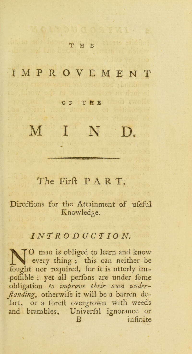 IMPROVEMENT OF THE M I N D. The Firft PART. Directions for the Attainment of ufeful Knowledge. INTR 0 D UCTION. NO man is obliged to learn and know every thing $ this can neither be fought nor required, for it is utterly im- poffible : yet all perfons are under fome obligation to improve their own under- Jiandingy other wife it will be a barren de- fart, or a foreft overgrown with weeds and brambles, Univerfal ignorance or B infinite