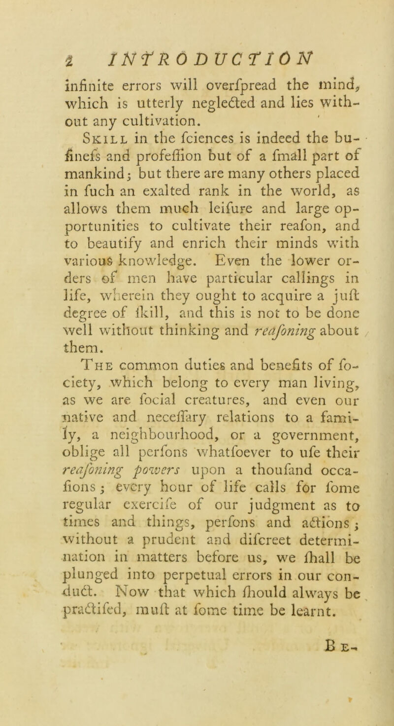 infinite errors will overfpread the mind, which is utterly neglected and lies with- out any cultivation. Skill in the fciences is indeed the bu- finefs and profeflion but of a fmall part of mankind j but there are many others placed in fuch an exalted rank in the world, as allows them much leifure and large op- portunities to cultivate their reafon, and to beautify and enrich their minds with various knowledge. Even the lower or- ders of men have particular callings in life, wherein they ought to acquire a juft degree of ikill, and this is not to be done well without thinking and redfoning about them. The common duties and benefits of fo- ciety, which belong to every man living, as we are focial creatures, and even our native and neceftary relations to a fami- ly, a neighbourhood, or a government, oblige all perfons whatfoever to ufe their reafoning powers upon a thoufand occa- fions; every hour of life calls for l'ome regular exercife of our judgment as to times and things, perfons and addons; without a prudent and dilcreet determi- nation in matters before us, we fhall be plunged into perpetual errors in our con- dud. Now that which ftiould always be pradifed, muft at fome time be learnt. Be. t