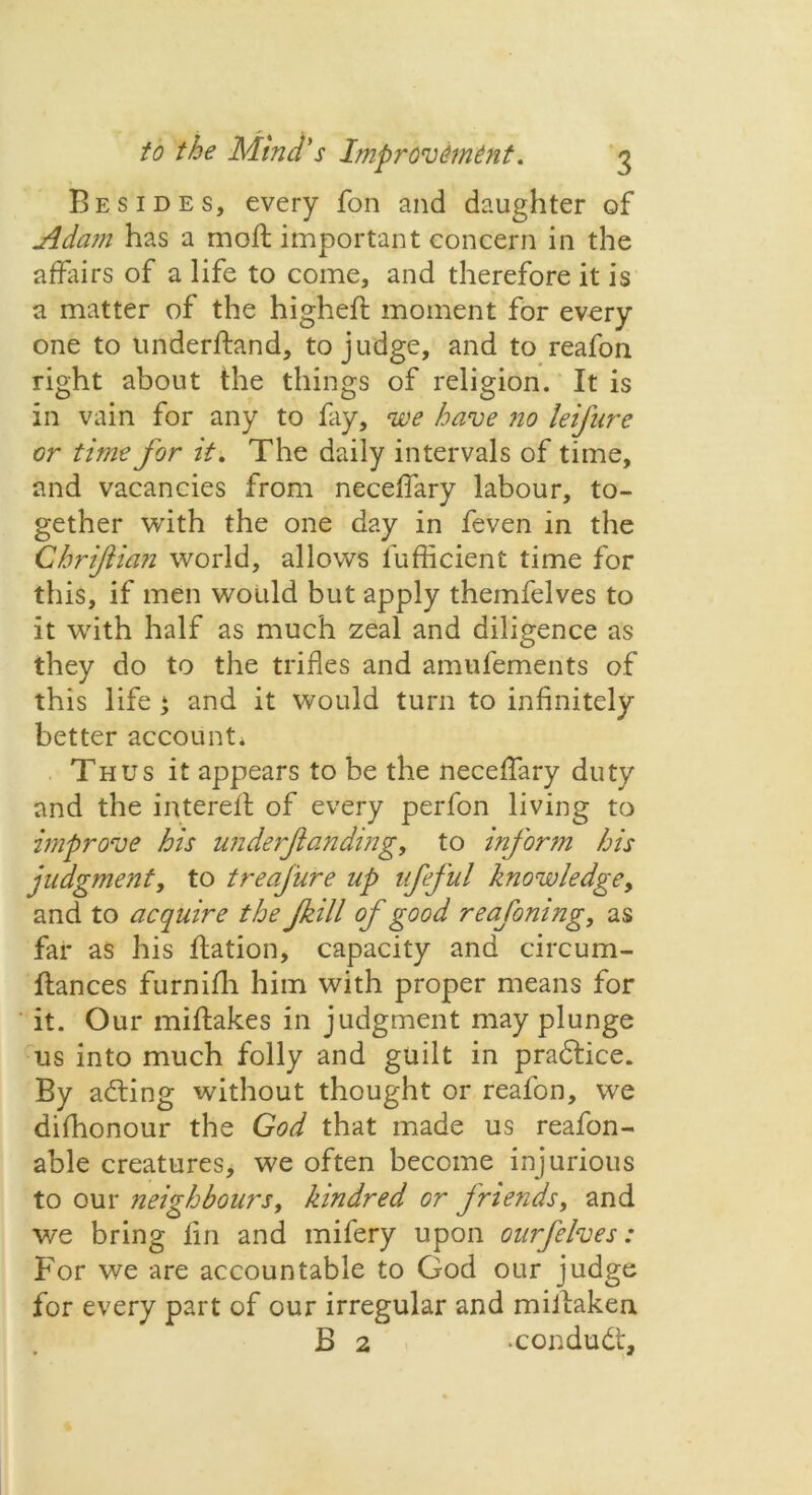 Besides, every fon and daughter of Adam has a moft important concern in the affairs of a life to come, and therefore it is a matter of the higheft moment for every one to underftand, to judge, and to reafon right about the things of religion. It is in vain for any to fay, we have no leijure or time for it. The daily intervals of time, and vacancies from neceffary labour, to- gether with the one day in feven in the Chriftian world, allows fufficient time for this, if men would but apply themfelves to it with half as much zeal and diligence as they do to the trifles and amufements of this life ‘ and it would turn to infinitely better account* Thus it appears to be the neceffary duty and the interefl of every perfon living to improve his underjtanding, to inform his judgment, to treafure up ufeful knowledge, and to acquire the fkill of good reafomng, as far as his flation, capacity and circum- ftances furnifh him with proper means for it. Our miftakes in judgment may plunge us into much folly and guilt in pradtice. By adting without thought or reafon, we difhonour the God that made us reafon- able creatures, we often become injurious to our neighbours, kindred or friends, and v/e bring fin and mifery upon ourfelves: For we are accountable to God our judge for every part of our irregular and miJlaken B 2 -condudt.