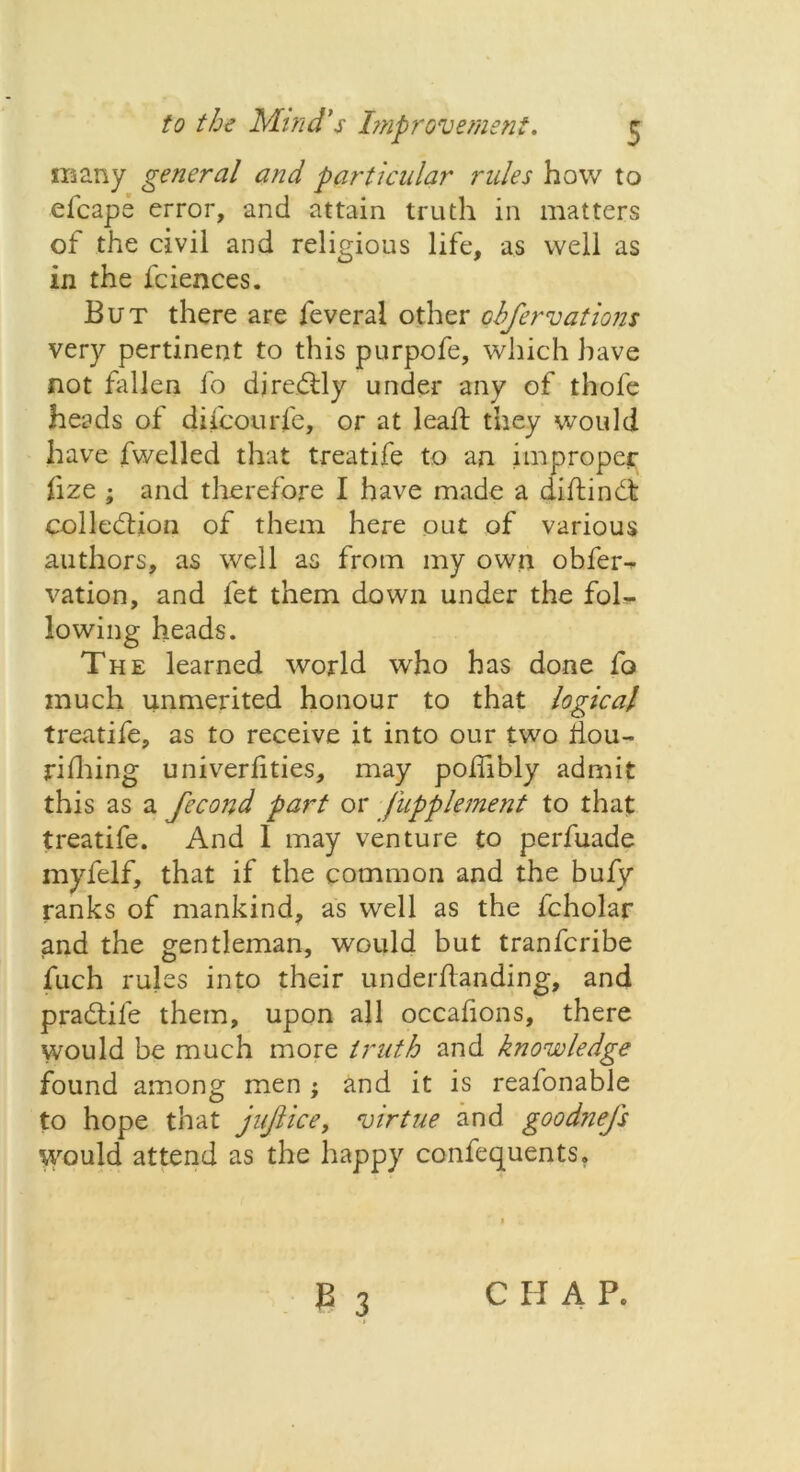 many general and particular rules how to elcape error, and attain truth in matters of the civil and religious life, as well as in the fciences. But there are feveral other cbfervations very pertinent to this purpofe, which have not fallen fo djredtly under any of thofe heads of difcourl'e, or at leall they would have fwelled that treatife to an improper fize ; and therefore I have made a diftindt: colledlion of them here out of various authors, as well as from my own obfer- vation, and let them down under the fol- lowing heads. The learned world who has done fo much unmerited honour to that logical treatife, as to receive it into our two fiou- rilhing univerlities, may poifibly admit this as a fecond part or fupplement to that treatife. And 1 may venture to perfuade myfelf, that if the common and the bufy ranks of mankind, as well as the fcholar and the gentleman, would but tranfcribe fuch rules into their underftanding, and pradtife them, upon all occafions, there would be much more truth and knowledge found among men ; and it is reafonable to hope that jujlice, virtue and goodnefs would attend as the happy confequents. CHAP.